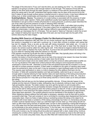 The adage of the dime test is “If you can’t see the dime, you are wasting your time.” I.e., the water being
injected is not going to provide a clear enough medium to see through. The measure of how well the
details on the dime show through the water sample is a measure of how well the camera will see details
along the casing wall in the well. Understand that injection water may be clean at the source but by the
time it makes its way through surface piping or sloshed around in vacuum trucks, it may have collected oil,
drilling mud, or other contaminates and impurities in enough concentrations to cloud the water.
Scale/Asphaltenes - Source. The presence of a scale buildup is associated with the presence of water
production and/or water injection. Fields under waterflood usually have significant problems with scale.
Sometimes it can get so thick it chokes off production in some producers. A previous paper describes the
use of the video log and the presence of scale in selecting WSO intervals.
3
Scale effects video logs by its color and by its amount. If the scale is white, it will reflect light providing
better light conditions downhole. However, if the scale is black from an asphaltene coating or other
wellbore contaminates, it will absorb the light making it difficult to see anything. As the scale (white or
dark) builds up it decreases the I.D. of the pipe. This can result in “black out” intervals in which the oil and
gas, instead of making their way to the high side of the well, are now forced right into the path of the
camera obscuring the video images.
Dealing With Sources of Opaque Fluids For Mechanical Inspection
Most mechanical inspections (MI) with DHV do not involve workover rigs as previous mentioned. When
the camera is requested on a well with a workover rig, it most often involves a problem with casing that
has lost it's integrity. Once a rig stirs up the well with tubing movement, rods pulled, etc., it is sure to
create a dirty murky fluid from oil, scale, pipe dope, etc. If the fluid level is lower than the interval to
inspect, the camera could be called into video log the well. If the interval to inspect is below the fluid level,
pump in clean water to displace the murky well fluid. A pump-in-tee and packoff should be included in the
rig up to allow for injecting water while the camera is in the well.
If the operator moves the rig off with the intent to deploy DHV later, they typically place a kill string in the
well. In that case the well should be prepared as follows:
•position the bottom of the kill string within two to ten feet of the interval to be viewed, the closer the better;
•circulate or inject three tubing volumes of clean water down the kill string;
•move off and wait at least one to two weeks before running the camera to allow particulates to settle out.
For non rig situations if the wells have surface pressure then pressure conrol equipment should be
employed to control the well. Otherwise a pump-in-tee and packoff should also be included in a non-rig
idle well (no surface pressure) situation, if clean water is available for the option of injecting clean water
down the workstring to clean up the well. It may be necessary to inject (bullhead) water into the formation.
This requires open perforations or slots or a hole to displace the dirty wellbore fluid back into the
formation. In fields with substantial depletion and high permeability, wells tend to go on vacuum after
enough water is injected allowing for high injection rates and rapid cleaning of the tubing and production
casing. Bullheading water in wells with low permeability or plugged perforations or slots, etc., may be a
slow arduous process for it may take up to three tubing volumes or more to clean up an area just below
the tubing.
The injection fluid will also go into the highest permeability intervals. If those intervals happen to be
shallow and the interval of interest is deep, bullheading may do absolutly nothing to clean up below the
high permeability intervals. The better solution may be to get the rig back on and circulate with a
workstring. Also, injecting into low permeability formation charges the formation and it will release fluid
back into the well to relieve pressure when the surface pressure is bled off. A hole or split with sand entry
will then blow in more sand from the higher pressure in the formation (the proverbial two steps forward,
three steps back approach.) The surface pressure must be maintained in this situation to get the log.
When displacing opaque wellbore fluid with water is necessary, operators must do their part to ensure
successful video logs. Their part consists of, but is not limited to, providing clean displacement fluid and a
reasonably clean, intact (no holes or leaks) tubing or workstring (unless the tubing is the object to be
inspected with known leaks or problems.) If the tubing unknowingly has holes in it, tremendous amounts
of water could be injected trying to clean up a well that might not ever clean up. If the tubing tail will not
clean up after three tubing volumes of injected water, its time to start suspecting a tubing leak bringing in
oil or dirty water from the back side being drawn in by the flow down. One technique to try is to pressure
up the backside to the same pressure as the tubing. To find the leak, over pressure the backside and
force the backside fluid into the tubing. If the tool is in clean water, gas, or air, the leak will be identifiable.
If the work involves a rig, the tubing should be pulled and replaced with a clean, tested string. Continue
checking the condition of the injection water. It must be clean and checked as close to the well head as
possible. Try to avoid using kelly hoses, they are often filled with material drawn off into the well as the
 