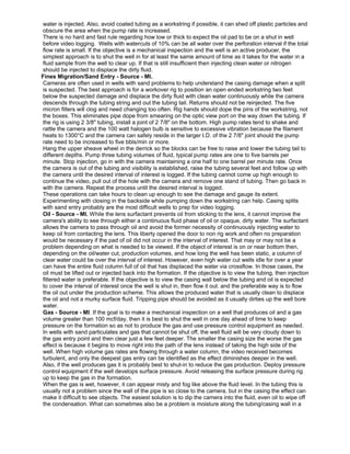 water is injected. Also, avoid coated tubing as a workstring if possible, it can shed off plastic particles and
obscure the area when the pump rate is increased.
There is no hard and fast rule regarding how low or thick to expect the oil pad to be on a shut in well
before video logging. Wells with watercuts of 10% can be all water over the perforation interval if the total
flow rate is small. If the objective is a mechanical inspection and the well is an active producer, the
simplest approach is to shut the well in for at least the same amount of time as it takes for the water in a
fluid sample from the well to clear up. If that is still insufficient then injecting clean water or nitrogen
should be injected to displace the dirty fluid.
Fines Migration/Sand Entry - Source - MI.
Cameras are often used in wells with sand problems to help understand the casing damage when a split
is suspected. The best approach is for a workover rig to position an open ended workstring two feet
below the suspected damage and displace the dirty fluid with clean water continuously while the camera
descends through the tubing string and out the tubing tail. Returns should not be reinjected. The five
micron filters will clog and need changing too often. Rig hands should dope the pins of the workstring, not
the boxes. This eliminates pipe dope from smearing on the optic view port on the way down the tubing. If
the rig is using 2 3/8" tubing, install a joint of 2 7/8" on the bottom. High pump rates tend to shake and
rattle the camera and the 100 watt halogen bulb is sensitive to excessive vibration because the filament
heats to 1300°C and the camera can safely reside in the larger I.D. of the 2 7/8" joint should the pump
rate need to be increased to five bbls/min or more.
Hang the upper sheave wheel in the derrick so the blocks can be free to raise and lower the tubing tail to
different depths. Pump three tubing volumes of fluid, typical pump rates are one to five barrels per
minute. Stop injection, go in with the camera maintaining a one half to one barrel per minute rate. Once
the camera is out of the tubing and visibility is established, raise the tubing several feet and follow up with
the camera until the desired interval of interest is logged. If the tubing cannot come up high enough to
continue the video, pull out of the hole with the camera and remove one stand of tubing. Then go back in
with the camera. Repeat the process until the desired interval is logged.
These operations can take hours to clean up enough to see the damage and gauge its extent.
Experimenting with closing in the backside while pumping down the workstring can help. Casing splits
with sand entry probably are the most difficult wells to prep for video logging.
Oil - Source - MI. While the lens surfactant prevents oil from sticking to the lens, it cannot improve the
camera's ability to see through either a continuous fluid phase of oil or opaque, dirty water. The surfactant
allows the camera to pass through oil and avoid the former necessity of continuously injecting water to
keep oil from contacting the lens. This liberty opened the door to non rig work and often no preparation
would be necessary if the pad of oil did not occur in the interval of interest. That may or may not be a
problem depending on what is needed to be viewed. If the object of interest is on or near bottom then,
depending on the oil/water cut, production volumes, and how long the well has been static, a column of
clear water could be over the interval of interest. However, even high water cut wells idle for over a year
can have the entire fluid column full of oil that has displaced the water via crossflow. In those cases, the
oil must be lifted out or injected back into the formation. If the objective is to view the tubing, then injection
filtered water is preferable. If the objective is to view the casing wall below the tubing and oil is expected
to cover the interval of interest once the well is shut in, then flow it out. and the preferable way is to flow
the oil out under the production scheme. This allows the produced water that is usually clean to displace
the oil and not a murky surface fluid. Tripping pipe should be avoided as it usually dirties up the well bore
water.
Gas - Source - MI. If the goal is to make a mechanical inspection on a well that produces oil and a gas
volume greater than 100 mcf/day, then it is best to shut the well in one day ahead of time to keep
pressure on the formation so as not to produce the gas and use pressure control equipment as needed.
In wells with sand particulates and gas that cannot be shut off, the well fluid will be very cloudy down to
the gas entry point and then clear just a few feet deeper. The smaller the casing size the worse the gas
effect is because it begins to move right into the path of the lens instead of taking the high side of the
well. When high volume gas rates are flowing through a water column, the video received becomes
turbulent, and only the deepest gas entry can be identified as the effect diminishes deeper in the well.
Also, if the well produces gas it is probably best to shut-in to reduce the gas production. Deploy pressure
control equipment if the well develops surface pressure. Avoid releasing the surface pressure during rig
up to keep the gas in the formation.
When the gas is wet, however, it can appear misty and fog like above the fluid level. In the tubing this is
usually not a problem since the wall of the pipe is so close to the camera, but in the casing the effect can
make it difficult to see objects. The easiest solution is to dip the camera into the fluid, even oil to wipe off
the condensation. What can sometimes also be a problem is moisture along the tubing/casing wall in a
 