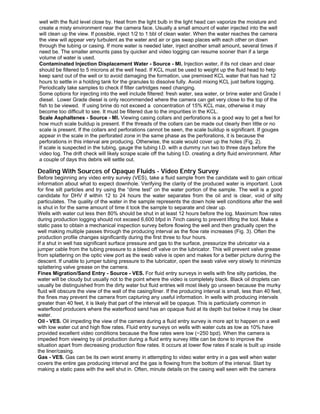 well with the fluid level close by. Heat from the light bulb in the light head can vaporize the moisture and
create a misty environment near the camera face. Usually a small amount of water injected into the well
will clean up the view. If possible, inject 1/2 to 1 bbl of clean water. When the water reaches the camera
the view will appear very turbulent as the water and air or gas swap places with each other on down
through the tubing or casing. If more water is needed later, inject another small amount, several times if
need be. The smaller amounts pass by quicker and video logging can resume sooner than if a large
volume of water is used.
Contaminated Injection Displacement Water - Source - MI. Injection water, if its not clean and clear
should be filtered to 5 microns at the well head. If KCL must be used to weight up the fluid head to help
keep sand out of the well or to avoid damaging the formation, use premixed KCL water that has had 12
hours to settle in a holding tank for the granules to dissolve fully. Avoid mixing KCL just before logging.
Periodically take samples to check if filter cartridges need changing.
Some options for injecting into the well include filtered: fresh water, sea water, or brine water and Grade I
diesel. Lower Grade diesel is only recommended where the camera can get very close to the top of the
fish to be viewed. If using brine do not exceed a concentration of 15% KCL max, otherwise it may
become too difficult to see. It must be filtered due to the impurities in the KCL.
Scale Asphaltenes - Source - MI. Viewing casing collars and perforations is a good way to get a feel for
how much scale buildup is present. If the threads of the collars can be made out clearly then little or no
scale is present. If the collars and perforations cannot be seen, the scale buildup is significant. If gouges
appear in the scale in the perforated zone in the same phase as the perforations, it is because the
perforations in this interval are producing. Otherwise, the scale would cover up the holes (Fig. 2).
If scale is suspected in the tubing, gauge the tubing I.D. with a dummy run two to three days before the
video log. The drift check will likely scrape scale off the tubing I.D. creating a dirty fluid environment. After
a couple of days this debris will settle out.
Dealing With Sources of Opaque Fluids - Video Entry Survey
Before beginning any video entry survey (VES), take a fluid sample from the candidate well to gain critical
information about what to expect downhole. Verifying the clarity of the produced water is important. Look
for fine silt particles and try using the “dime test” on the water portion of the sample. The well is a good
candidate for DHV if within 12 to 24 hours the water separates from the oil and is clear, void of silty
particulates. The quality of the water in the sample represents the down hole well conditions after the well
is shut in for the same amount of time it took the sample to separate and clear up.
Wells with water cut less then 80% should be shut in at least 12 hours before the log. Maximum flow rates
during production logging should not exceed 6,600 bfpd in 7inch casing to prevent lifting the tool. Make a
static pass to obtain a mechanical inspection survey before flowing the well and then gradually open the
well making multiple passes through the producing interval as the flow rate increases (Fig. 3). Often the
production profile changes significantly during the first three to four hours.
If a shut in well has significant surface pressure and gas to the surface, pressurize the ubricator via a
jumper cable from the tubing pressure to a bleed off valve on the lubricator. This will prevent valve grease
from splattering on the optic view port as the swab valve is open and makes for a better picture during the
descent. If unable to jumper tubing pressure to the lubricator, open the swab valve very slowly to minimize
splattering valve grease on the camera.
Fines Migration/Sand Entry - Source - VES. For fluid entry surveys in wells with fine silty particles, the
water will be cloudy but usually not to the point where the video is completely black. Black oil droplets can
usually be distinguished from the dirty water but fluid entries will most likely go unseen because the murky
fluid will obscure the view of the wall of the casing/liner. If the producing interval is small, less than 40 feet,
the fines may prevent the camera from capturing any useful information. In wells with producing intervals
greater than 40 feet, it is likely that part of the interval will be opaque. This is particularly common in
waterflood producers where the waterflood sand has an opaque fluid at its depth but below it may be clear
water.
Oil - VES. Oil impeding the view of the camera during a fluid entry survey is more apt to happen on a well
with low water cut and high flow rates. Fluid entry surveys on wells with water cuts as low as 10% have
provided excellent video conditions because the flow rates were low (~250 bpd). When the camera is
impeded from viewing by oil production during a fluid entry survey little can be done to improve the
situation apart from decreasing production flow rates. It occurs at lower flow rates if scale is built up inside
the liner/casing.
Gas - VES. Gas can be its own worst enemy in attempting to video water entry in a gas well when water
covers the entire gas producing interval and the gas is flowing from the bottom of the interval. Start by
making a static pass with the well shut in. Often, minute details on the casing wall seen with the camera
 
