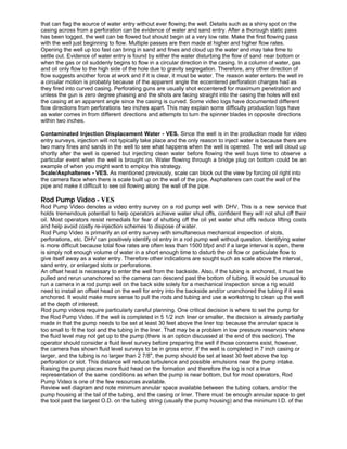 that can flag the source of water entry without ever flowing the well. Details such as a shiny spot on the
casing across from a perforation can be evidence of water and sand entry. After a thorough static pass
has been logged, the well can be flowed but should begin at a very low rate. Make the first flowing pass
with the well just beginning to flow. Multiple passes are then made at higher and higher flow rates.
Opening the well up too fast can bring in sand and fines and cloud up the water and may take time to
settle out. Evidence of water entry is found by either the water disturbing the flow of sand near bottom or
when the gas or oil suddenly begins to flow in a circular direction in the casing. In a column of water, gas
and oil only flow to the high side of the hole due to gravity segregation. Therefore, any other direction of
flow suggests another force at work and if it is clear, it must be water. The reason water enters the well in
a circular motion is probably because of the apparent angle the eccentered perforation charges had as
they fired into curved casing. Perforating guns are usually shot eccentered for maximum penetration and
unless the gun is zero degree phasing and the shots are facing straight into the casing the holes will exit
the casing at an apparent angle since the casing is curved. Some video logs have documented different
flow directions from perforations two inches apart. This may explain some difficulty production logs have
as water comes in from different directions and attempts to turn the spinner blades in opposite directions
within two inches.
Contaminated Injection Displacement Water - VES. Since the well is in the production mode for video
entry surveys, injection will not typically take place and the only reason to inject water is because there are
two many fines and sands in the well to see what happens when the well is opened. The well will cloud up
shortly after the well is opened but injecting clean water before flowing the well buys time to observe a
particular event when the well is brought on. Water flowing through a bridge plug on bottom could be an
example of when you might want to employ this strategy.
Scale/Asphaltenes - VES. As mentioned previously, scale can block out the view by forcing oil right into
the camera face when there is scale built up on the wall of the pipe. Asphaltenes can coat the wall of the
pipe and make it difficult to see oil flowing along the wall of the pipe.
Rod Pump Video - VES
Rod Pump Video denotes a video entry survey on a rod pump well with DHV. This is a new service that
holds tremendous potential to help operators achieve water shut offs, confident they will not shut off their
oil. Most operators resist remedials for fear of shutting off the oil yet water shut offs reduce lifting costs
and help avoid costly re-injection schemes to dispose of water.
Rod Pump Video is primarily an oil entry survey with simultaneous mechanical inspection of slots,
perforations, etc. DHV can positively identify oil entry in a rod pump well without question. Identifying water
is more difficult because total flow rates are often less than 1500 bfpd and if a large interval is open, there
is simply not enough volume of water in a short enough time to disturb the oil flow or particulate flow to
give itself away as a water entry. Therefore other indications are sought such as scale above the interval,
sand entry, or enlarged slots or perforations.
An offset head is necessary to enter the well from the backside. Also, if the tubing is anchored, it must be
pulled and rerun unanchored so the camera can descend past the bottom of tubing. It would be unusual to
run a camera in a rod pump well on the back side solely for a mechanical inspection since a rig would
need to install an offset head on the well for entry into the backside and/or unanchored the tubing if it was
anchored. It would make more sense to pull the rods and tubing and use a workstring to clean up the well
at the depth of interest.
Rod pump videos require particularly careful planning. One critical decision is where to set the pump for
the Rod Pump Video. If the well is completed in 5 1/2 inch liner or smaller, the decision is already partially
made in that the pump needs to be set at least 30 feet above the liner top because the annular space is
too small to fit the tool and the tubing in the liner. That may be a problem in low pressure reservoirs where
the fluid level may not get up to the pump (there is an option discussed at the end of this section). The
operator should consider a fluid level survey before preparing the well if those concerns exist, however,
the camera has shown fluid level surveys to be in gross error. If the well is completed in 7 inch casing or
larger, and the tubing is no larger than 2 7/8", the pump should be set at least 30 feet above the top
perforation or slot. This distance will reduce turbulence and possible emulsions near the pump intake.
Raising the pump places more fluid head on the formation and therefore the log is not a true
representation of the same conditions as when the pump is near bottom, but for most operators, Rod
Pump Video is one of the few resources available.
Review well diagram and note minimum annular space available between the tubing collars, and/or the
pump housing at the tail of the tubing, and the casing or liner. There must be enough annular space to get
the tool past the largest O.D. on the tubing string (usually the pump housing) and the minimum I.D. of the
 