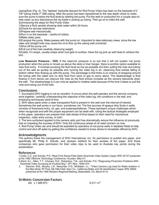 casing/liner (Fig. 4). The “tightest” backside descent for Rod Pump Video has been on the backside of 2
7/8" tubing inside 7" 26# casing. After the pump has been repositioned to the new depth check to make
sure the pump is below the fluid level by starting the pump. Put the well on production for a couple days to
help clean up any disturbance the rig made in picking up tubing. Then go on to video the well.
Summarizing the steps for Rod Pump Video
1)Secure a fluid sample showing clear water within 24 hours.
2)Check for annular restrictions
3)Prepare well mechanically
4)Run in on the backside - careful of collars.
5)Make static pass.
6)Energize the pump. Make passes with the pump on. Important to take stationary views, since the low
rates and straight hole may cause the oil to flow up the casing wall unnoticed.
7)Shut off the pump unit
8)Pull out of the hole carefully observing weight.
9)Cable, if it wraps, usually wraps when tool gets to surface. Have the rig pick up well head to retrieve the
tool.
Low Reservoir Pressure - VES. If the reservoir pressure is so low that it will not sustain rod pump
production when the pump is moved up above the slots or liner hanger, there is another option available to
view fluid entry. It involves pumping the fluid level as low as possible and then pulling the rods and tubing
out of the well as quickly as possible and running the video log in air, observing fluid entries falling to
bottom rather than flowing up with the pump. The advantage is that there is no chance of wrapping around
the tubing with the cable and no dirty fluid from sand or gas to worry about. The disadvantage is fluid
flowing in from above can obscure the view as the fluid entries increase as the camera descends down
the well. The disadvantage is it can only be applied to shallow wells because of the time it takes to pull the
rods and tubing out of the hole.
Conclusions
1. Successful DHV logging is not an accident. It occurs when the well operator and the service company
work together, carefully understanding the objective of the video log, the conditions in the well, and
employing techniques used of time.
2. DHV takes place when a clear transparent fluid is present in the well over the interval of interest.
Sometimes the well works in our favor, sometimes not. The five sources of opaque dirty fluids in wells
consists of fines/sand entry, oil, gas, and scale/asphaltenes. These represent unique challenges which,
when recognized and with the proper equipment can be dealt with. Using the tactical strategies employed
in this paper, operators can prepare their well ahead of time based on their need for mechanical
inspection, video entry survey, or both.
3. The lens surfactant applied to the camera optic port has dramatically reduce the influence oil previously
had on impeding the success of DHV. Only the continuous phase of oil need concern us now.
4. Rod Pump Video can and should be exploited by operators of rod pump wells in depleted fields to help
control and shut off water by getting the confidence needed to know where to remediate offered by DHV.
Acknowledgments
The authors thank the management of DHV International, Inc. for permission to publish this paper, and
specifically Mr. Philip K. Schultz, and Jackson Ashford for their reviews of the paper. And those
companies who gave permission for their video clips to be used to illustrate key points during the
presentation.
References
1.Cobb, C.C. and Schultz, P.K.:"Real-Time Electo-Fiber-Optic Downhole Video System,"paper SPE 25137 presented
at the 1992 Offshore Technology Conference, Houston, May 4-7.
2.Ward, S.L., Allen, T.T., Chavers, R.D., Robertson, T.N., and Schultz, P.K.:"Diagnosing Production Problems With
Downhole Video Surveying At Prudhoe Bay," JPT (Nov. 1994) 973
3. Starcher, M.B., Murphy, J.R., Alexander, P.D., Whittaker, J.L., "Video Camera Log Used for Water Isolation in
the Main Body "B" Pool, Elk Hills Field, Kern Co., California-Water and Oil identification,"paper SPE 29654
presented at the 1995 Western Regional Meeting, Bakersfield, CA, March 8-10.
SI Metric Conversion Factors
bbl x 1.589 873 E-01= m
3
 