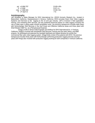 psi x 6.894 757 E+00= kPa
ft x 3.048 E-01= m
mile x 1.609 344 E+00= Km
°F (°F-32)/1.8 =°C
Autobiography
Jeff Whittaker is Sales Manager for DHV International Inc. (DHVI) formerly Westech Inc., located in
Bakersfield, California, Headquartered in Ventura, California, DHVI provides Down Hole Video Logging
Systems and Services to the logging to the oil and gas industry. Jeff is involved in field application,
training, and marketing DHV services. He has published technical papers on video logging including the
use of video logs in aiding water shutoff remediation work. His previous background includes eight years
with Schlumberger Well Services in the Gulf Coast and Offshore California areas and three years with
Shell Western E&P Inc. as a Petrophysical Engineer.
Gregg Linville is Senior Field Engineer and Artificer for DHV International Inc. in Ventura,
California. Gregg is involved with Worldwide Field Services Training and Sys stem Setup, and R&D
projects. He developed and patented the backlight lighthead and helped develop the worlds first
commercial fiber optic video logging system. Gregg holds a total of five patents with DHVI. His previous
background includes three years with Schlumberger performing production logging services and four
years with Pengo also involved with production logging working for both companies in Ventura California.
 