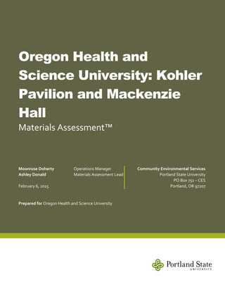 Oregon Health and
Science University: Kohler
Pavilion and Mackenzie
Hall
Materials Assessment™
Prepared for Oregon Health and Science University
Moonrose Doherty Operations Manager
Ashley Donald Materials Assessment Lead
February 6, 2015
Community Environmental Services
Portland State University
PO Box 751 – CES
Portland, OR 97207
 