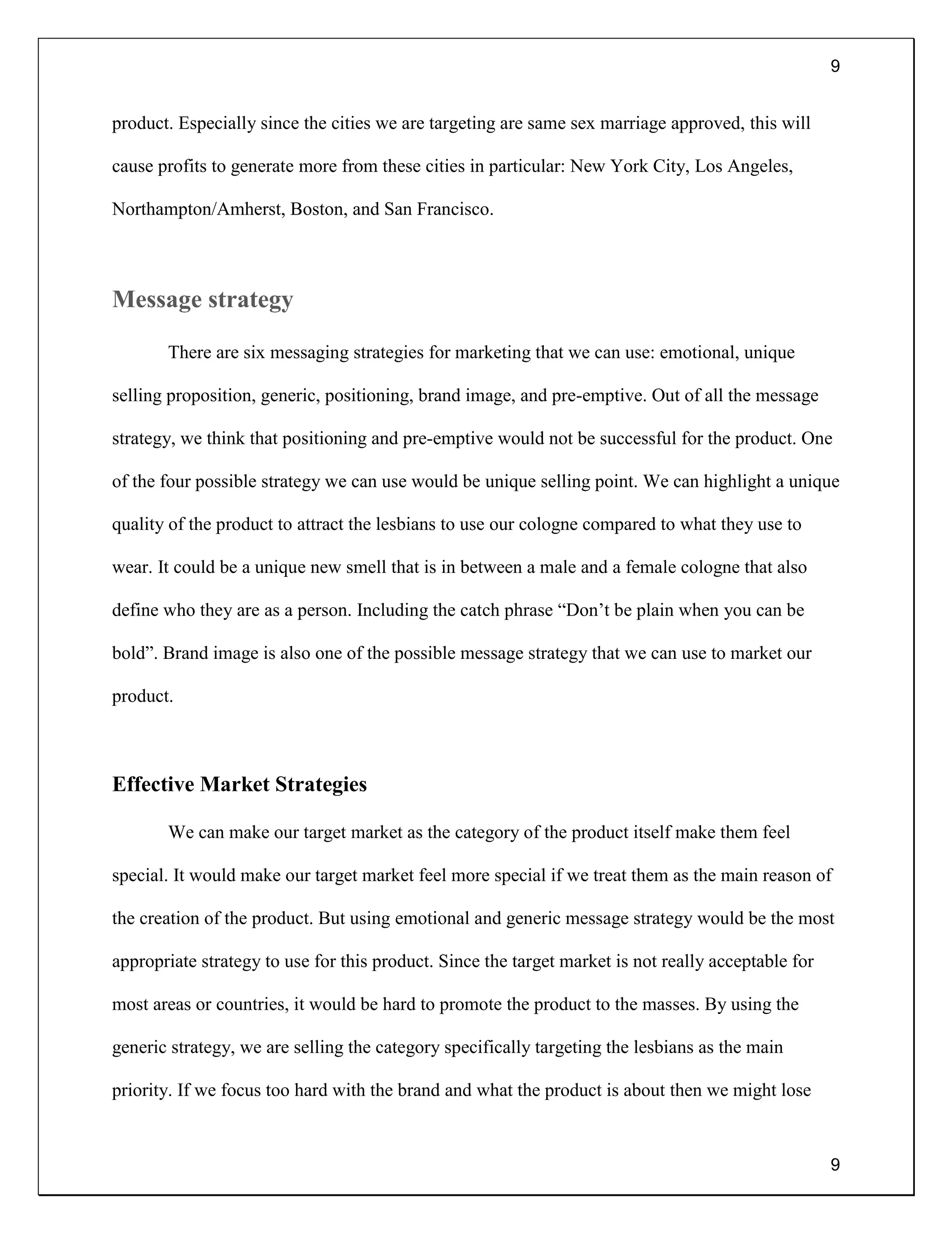 9
9
product. Especially since the cities we are targeting are same sex marriage approved, this will
cause profits to generate more from these cities in particular: New York City, Los Angeles,
Northampton/Amherst, Boston, and San Francisco.
Message strategy
There are six messaging strategies for marketing that we can use: emotional, unique
selling proposition, generic, positioning, brand image, and pre-emptive. Out of all the message
strategy, we think that positioning and pre-emptive would not be successful for the product. One
of the four possible strategy we can use would be unique selling point. We can highlight a unique
quality of the product to attract the lesbians to use our cologne compared to what they use to
wear. It could be a unique new smell that is in between a male and a female cologne that also
define who they are as a person. Including the catch phrase “Don’t be plain when you can be
bold”. Brand image is also one of the possible message strategy that we can use to market our
product.
Effective Market Strategies
We can make our target market as the category of the product itself make them feel
special. It would make our target market feel more special if we treat them as the main reason of
the creation of the product. But using emotional and generic message strategy would be the most
appropriate strategy to use for this product. Since the target market is not really acceptable for
most areas or countries, it would be hard to promote the product to the masses. By using the
generic strategy, we are selling the category specifically targeting the lesbians as the main
priority. If we focus too hard with the brand and what the product is about then we might lose
 