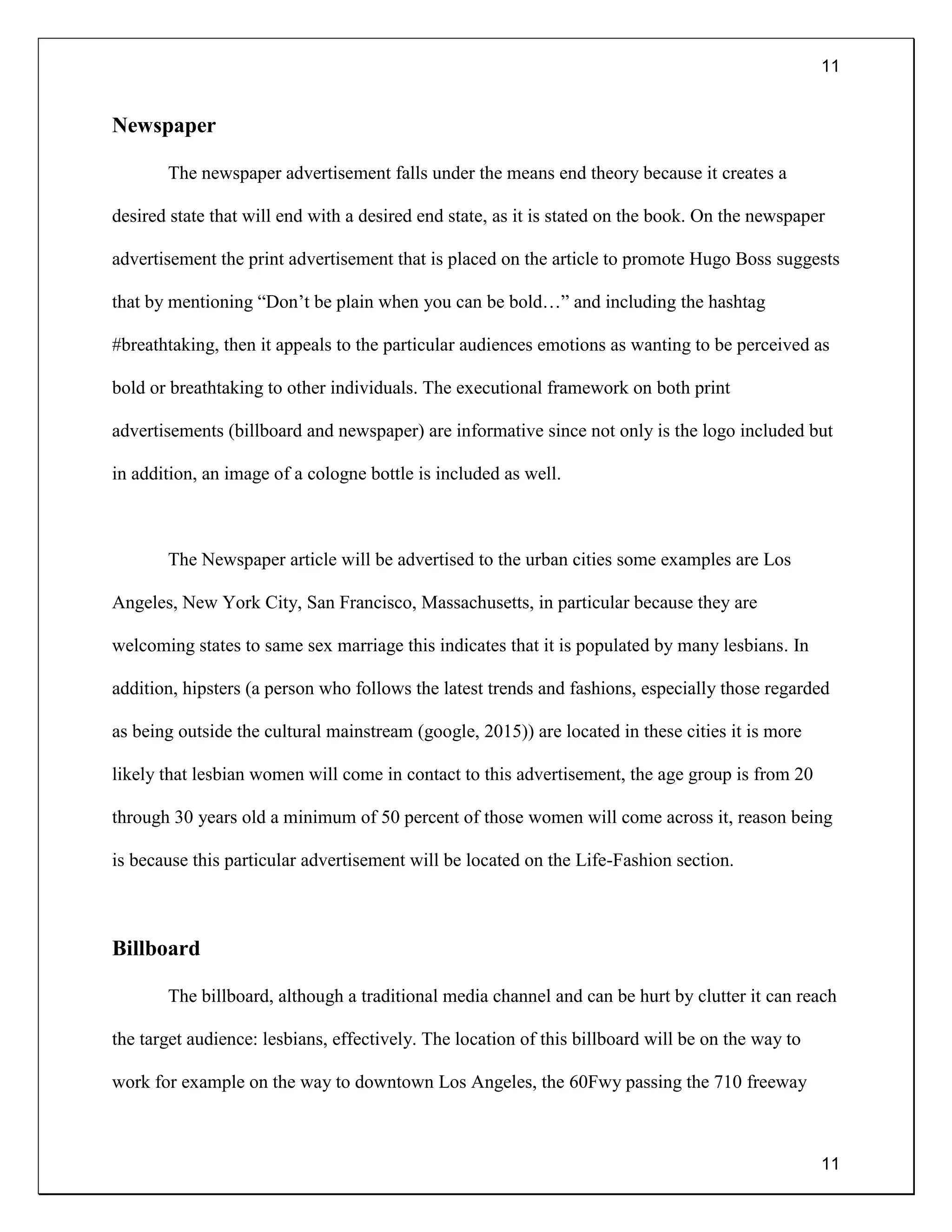 11
11
Newspaper
The newspaper advertisement falls under the means end theory because it creates a
desired state that will end with a desired end state, as it is stated on the book. On the newspaper
advertisement the print advertisement that is placed on the article to promote Hugo Boss suggests
that by mentioning “Don’t be plain when you can be bold…” and including the hashtag
#breathtaking, then it appeals to the particular audiences emotions as wanting to be perceived as
bold or breathtaking to other individuals. The executional framework on both print
advertisements (billboard and newspaper) are informative since not only is the logo included but
in addition, an image of a cologne bottle is included as well.
The Newspaper article will be advertised to the urban cities some examples are Los
Angeles, New York City, San Francisco, Massachusetts, in particular because they are
welcoming states to same sex marriage this indicates that it is populated by many lesbians. In
addition, hipsters (a person who follows the latest trends and fashions, especially those regarded
as being outside the cultural mainstream (google, 2015)) are located in these cities it is more
likely that lesbian women will come in contact to this advertisement, the age group is from 20
through 30 years old a minimum of 50 percent of those women will come across it, reason being
is because this particular advertisement will be located on the Life-Fashion section.
Billboard
The billboard, although a traditional media channel and can be hurt by clutter it can reach
the target audience: lesbians, effectively. The location of this billboard will be on the way to
work for example on the way to downtown Los Angeles, the 60Fwy passing the 710 freeway
 