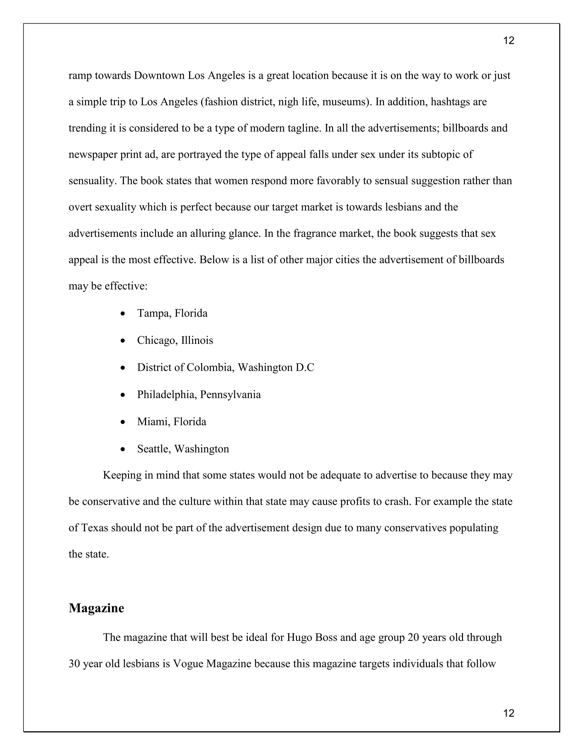 12
12
ramp towards Downtown Los Angeles is a great location because it is on the way to work or just
a simple trip to Los Angeles (fashion district, nigh life, museums). In addition, hashtags are
trending it is considered to be a type of modern tagline. In all the advertisements; billboards and
newspaper print ad, are portrayed the type of appeal falls under sex under its subtopic of
sensuality. The book states that women respond more favorably to sensual suggestion rather than
overt sexuality which is perfect because our target market is towards lesbians and the
advertisements include an alluring glance. In the fragrance market, the book suggests that sex
appeal is the most effective. Below is a list of other major cities the advertisement of billboards
may be effective:
 Tampa, Florida
 Chicago, Illinois
 District of Colombia, Washington D.C
 Philadelphia, Pennsylvania
 Miami, Florida
 Seattle, Washington
Keeping in mind that some states would not be adequate to advertise to because they may
be conservative and the culture within that state may cause profits to crash. For example the state
of Texas should not be part of the advertisement design due to many conservatives populating
the state.
Magazine
The magazine that will best be ideal for Hugo Boss and age group 20 years old through
30 year old lesbians is Vogue Magazine because this magazine targets individuals that follow
 