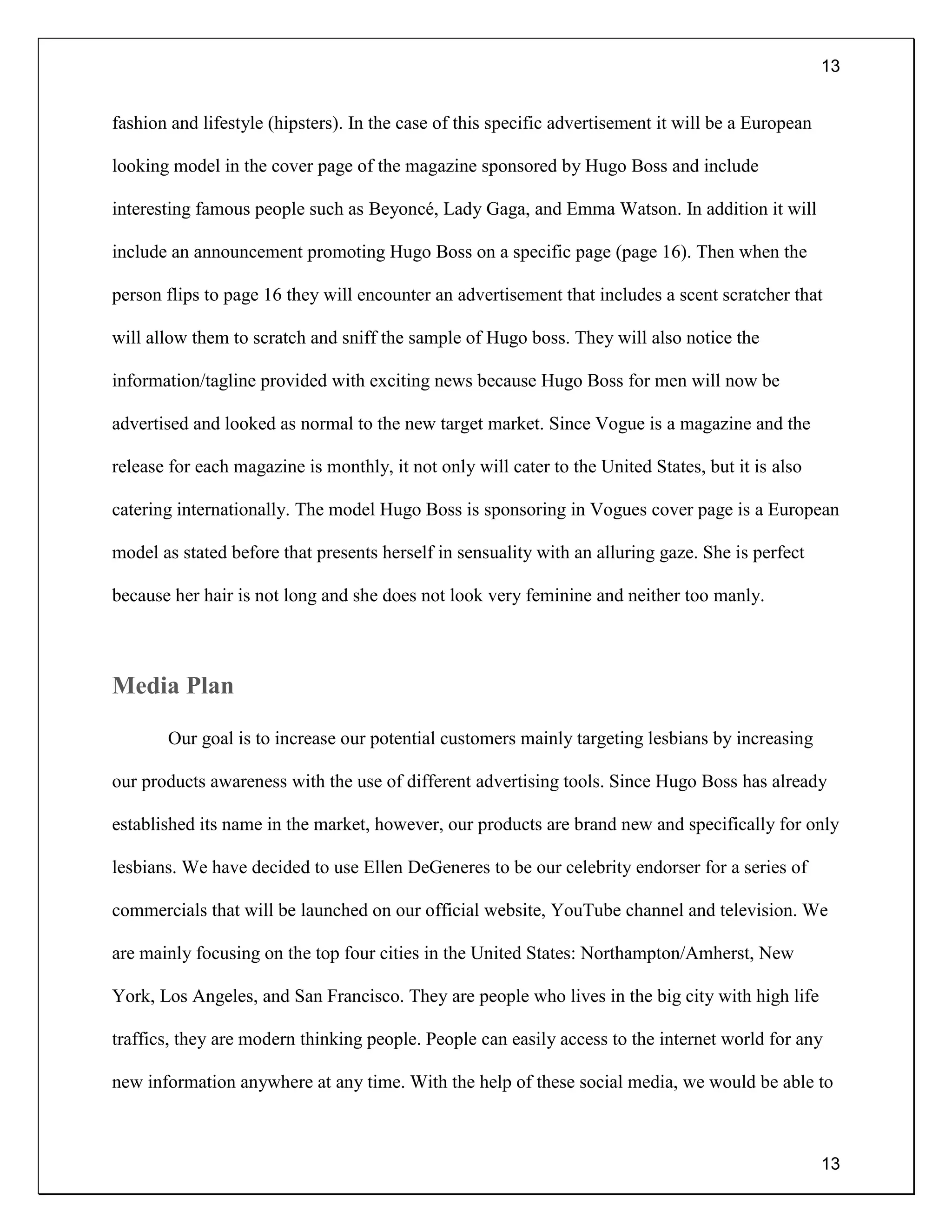 13
13
fashion and lifestyle (hipsters). In the case of this specific advertisement it will be a European
looking model in the cover page of the magazine sponsored by Hugo Boss and include
interesting famous people such as Beyoncé, Lady Gaga, and Emma Watson. In addition it will
include an announcement promoting Hugo Boss on a specific page (page 16). Then when the
person flips to page 16 they will encounter an advertisement that includes a scent scratcher that
will allow them to scratch and sniff the sample of Hugo boss. They will also notice the
information/tagline provided with exciting news because Hugo Boss for men will now be
advertised and looked as normal to the new target market. Since Vogue is a magazine and the
release for each magazine is monthly, it not only will cater to the United States, but it is also
catering internationally. The model Hugo Boss is sponsoring in Vogues cover page is a European
model as stated before that presents herself in sensuality with an alluring gaze. She is perfect
because her hair is not long and she does not look very feminine and neither too manly.
Media Plan
Our goal is to increase our potential customers mainly targeting lesbians by increasing
our products awareness with the use of different advertising tools. Since Hugo Boss has already
established its name in the market, however, our products are brand new and specifically for only
lesbians. We have decided to use Ellen DeGeneres to be our celebrity endorser for a series of
commercials that will be launched on our official website, YouTube channel and television. We
are mainly focusing on the top four cities in the United States: Northampton/Amherst, New
York, Los Angeles, and San Francisco. They are people who lives in the big city with high life
traffics, they are modern thinking people. People can easily access to the internet world for any
new information anywhere at any time. With the help of these social media, we would be able to
 