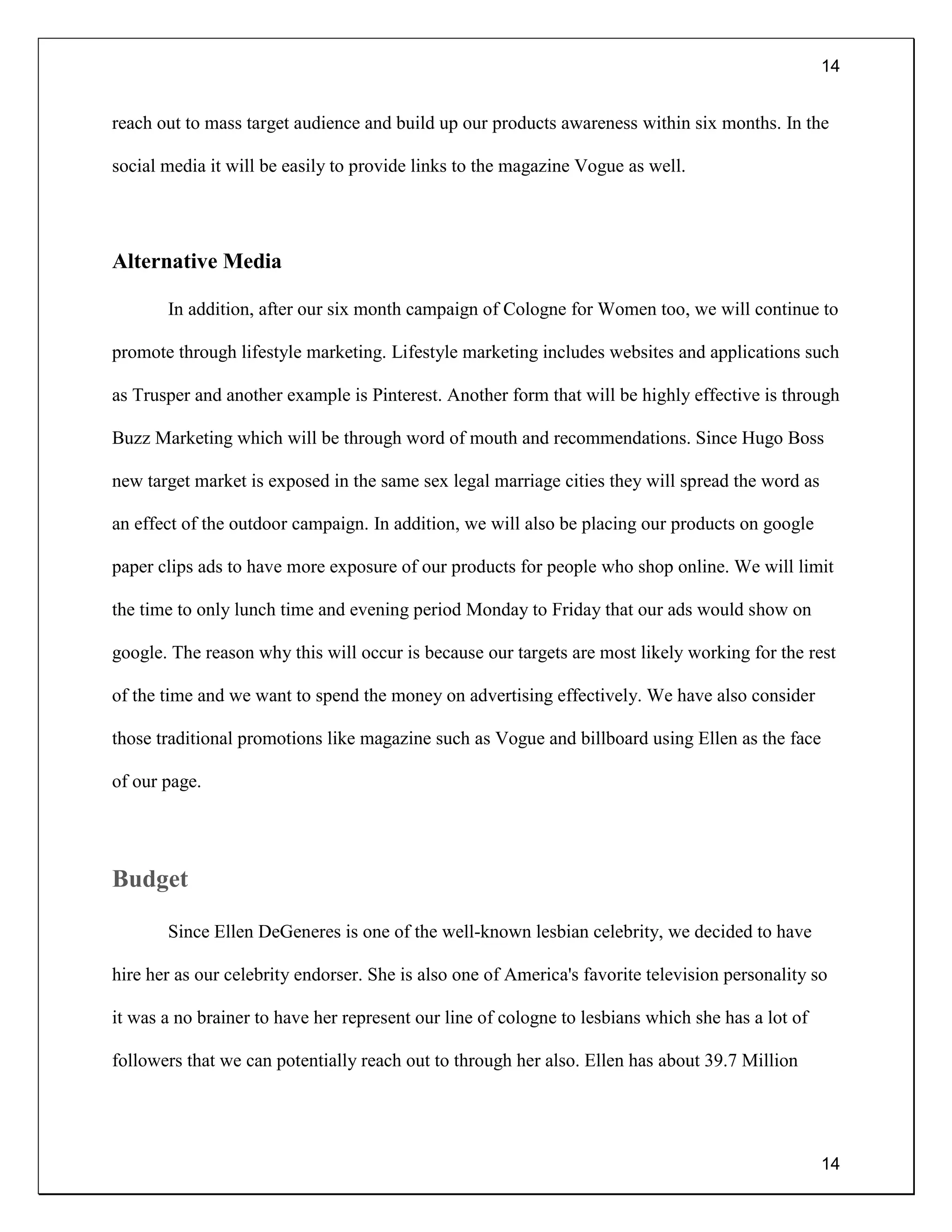14
14
reach out to mass target audience and build up our products awareness within six months. In the
social media it will be easily to provide links to the magazine Vogue as well.
Alternative Media
In addition, after our six month campaign of Cologne for Women too, we will continue to
promote through lifestyle marketing. Lifestyle marketing includes websites and applications such
as Trusper and another example is Pinterest. Another form that will be highly effective is through
Buzz Marketing which will be through word of mouth and recommendations. Since Hugo Boss
new target market is exposed in the same sex legal marriage cities they will spread the word as
an effect of the outdoor campaign. In addition, we will also be placing our products on google
paper clips ads to have more exposure of our products for people who shop online. We will limit
the time to only lunch time and evening period Monday to Friday that our ads would show on
google. The reason why this will occur is because our targets are most likely working for the rest
of the time and we want to spend the money on advertising effectively. We have also consider
those traditional promotions like magazine such as Vogue and billboard using Ellen as the face
of our page.
Budget
Since Ellen DeGeneres is one of the well-known lesbian celebrity, we decided to have
hire her as our celebrity endorser. She is also one of America's favorite television personality so
it was a no brainer to have her represent our line of cologne to lesbians which she has a lot of
followers that we can potentially reach out to through her also. Ellen has about 39.7 Million
 