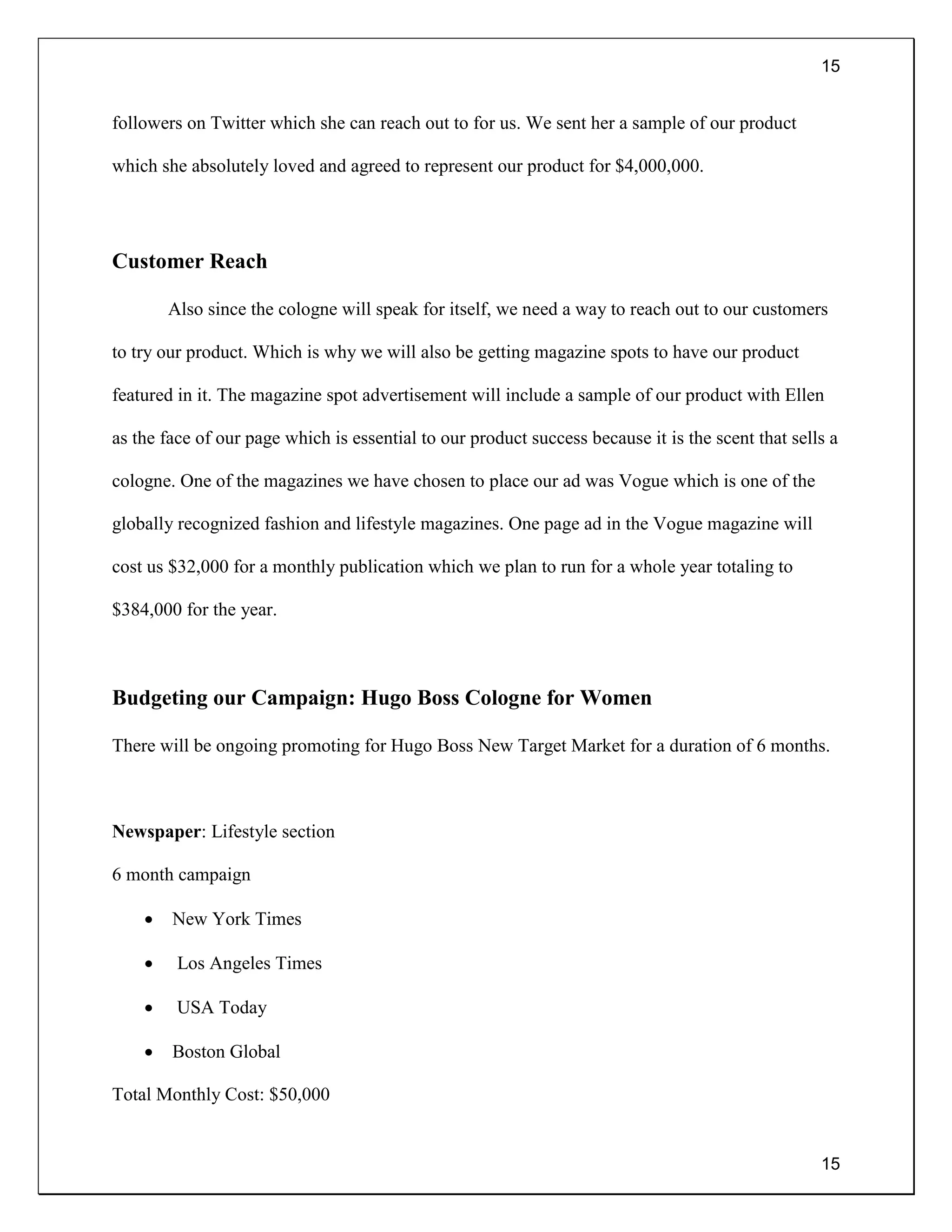 15
15
followers on Twitter which she can reach out to for us. We sent her a sample of our product
which she absolutely loved and agreed to represent our product for $4,000,000.
Customer Reach
Also since the cologne will speak for itself, we need a way to reach out to our customers
to try our product. Which is why we will also be getting magazine spots to have our product
featured in it. The magazine spot advertisement will include a sample of our product with Ellen
as the face of our page which is essential to our product success because it is the scent that sells a
cologne. One of the magazines we have chosen to place our ad was Vogue which is one of the
globally recognized fashion and lifestyle magazines. One page ad in the Vogue magazine will
cost us $32,000 for a monthly publication which we plan to run for a whole year totaling to
$384,000 for the year.
Budgeting our Campaign: Hugo Boss Cologne for Women
There will be ongoing promoting for Hugo Boss New Target Market for a duration of 6 months.
Newspaper: Lifestyle section
6 month campaign
 New York Times
 Los Angeles Times
 USA Today
 Boston Global
Total Monthly Cost: $50,000
 