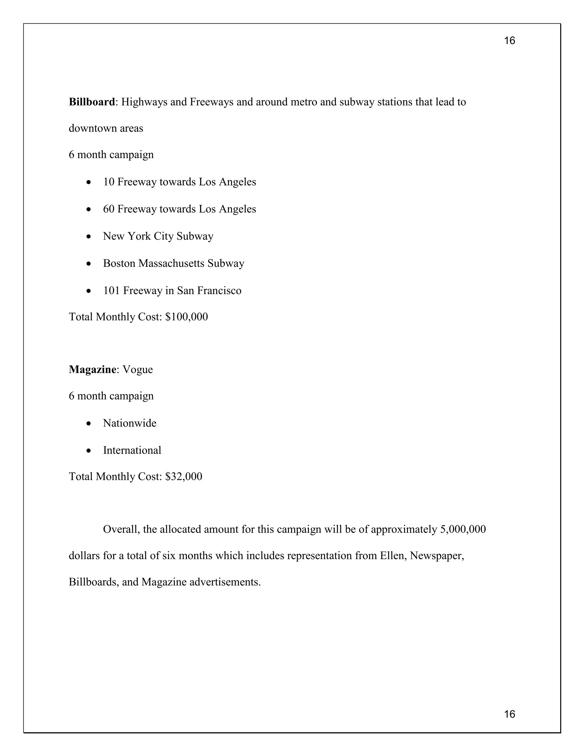 16
16
Billboard: Highways and Freeways and around metro and subway stations that lead to
downtown areas
6 month campaign
 10 Freeway towards Los Angeles
 60 Freeway towards Los Angeles
 New York City Subway
 Boston Massachusetts Subway
 101 Freeway in San Francisco
Total Monthly Cost: $100,000
Magazine: Vogue
6 month campaign
 Nationwide
 International
Total Monthly Cost: $32,000
Overall, the allocated amount for this campaign will be of approximately 5,000,000
dollars for a total of six months which includes representation from Ellen, Newspaper,
Billboards, and Magazine advertisements.
 