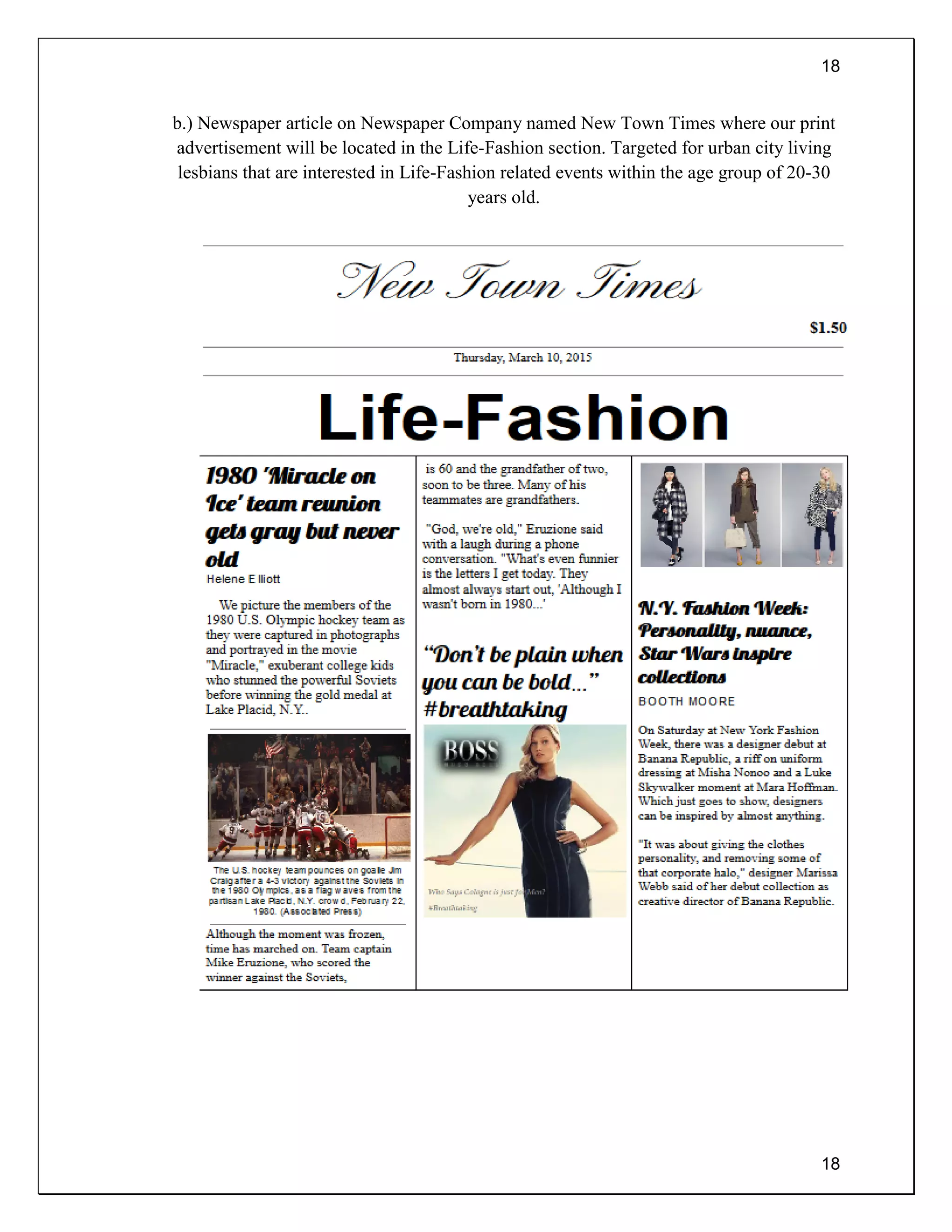 18
18
b.) Newspaper article on Newspaper Company named New Town Times where our print
advertisement will be located in the Life-Fashion section. Targeted for urban city living
lesbians that are interested in Life-Fashion related events within the age group of 20-30
years old.
 