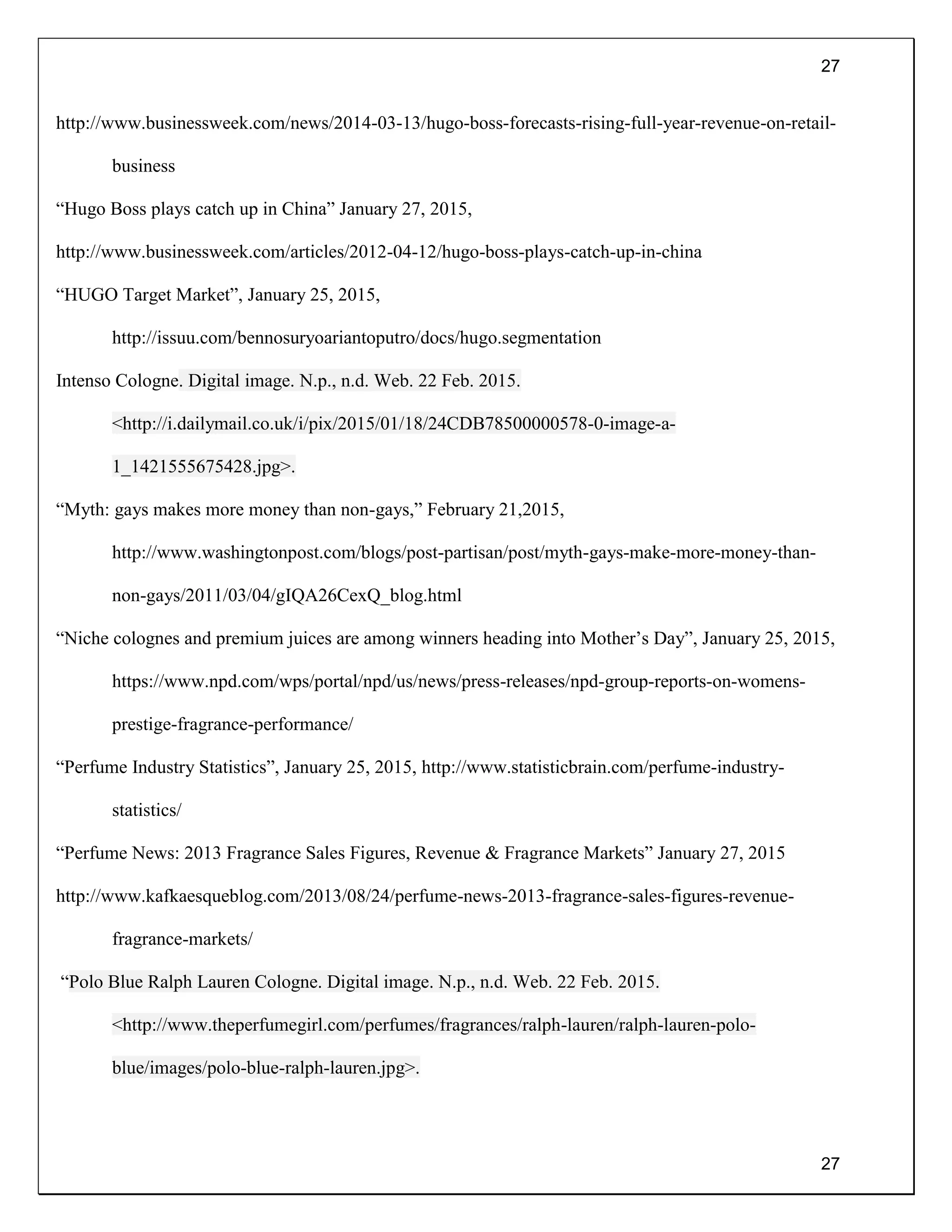 27
27
http://www.businessweek.com/news/2014-03-13/hugo-boss-forecasts-rising-full-year-revenue-on-retail-
business
“Hugo Boss plays catch up in China” January 27, 2015,
http://www.businessweek.com/articles/2012-04-12/hugo-boss-plays-catch-up-in-china
“HUGO Target Market”, January 25, 2015,
http://issuu.com/bennosuryoariantoputro/docs/hugo.segmentation
Intenso Cologne. Digital image. N.p., n.d. Web. 22 Feb. 2015.
<http://i.dailymail.co.uk/i/pix/2015/01/18/24CDB78500000578-0-image-a-
1_1421555675428.jpg>.
“Myth: gays makes more money than non-gays,” February 21,2015,
http://www.washingtonpost.com/blogs/post-partisan/post/myth-gays-make-more-money-than-
non-gays/2011/03/04/gIQA26CexQ_blog.html
“Niche colognes and premium juices are among winners heading into Mother’s Day”, January 25, 2015,
https://www.npd.com/wps/portal/npd/us/news/press-releases/npd-group-reports-on-womens-
prestige-fragrance-performance/
“Perfume Industry Statistics”, January 25, 2015, http://www.statisticbrain.com/perfume-industry-
statistics/
“Perfume News: 2013 Fragrance Sales Figures, Revenue & Fragrance Markets” January 27, 2015
http://www.kafkaesqueblog.com/2013/08/24/perfume-news-2013-fragrance-sales-figures-revenue-
fragrance-markets/
“Polo Blue Ralph Lauren Cologne. Digital image. N.p., n.d. Web. 22 Feb. 2015.
<http://www.theperfumegirl.com/perfumes/fragrances/ralph-lauren/ralph-lauren-polo-
blue/images/polo-blue-ralph-lauren.jpg>.
 