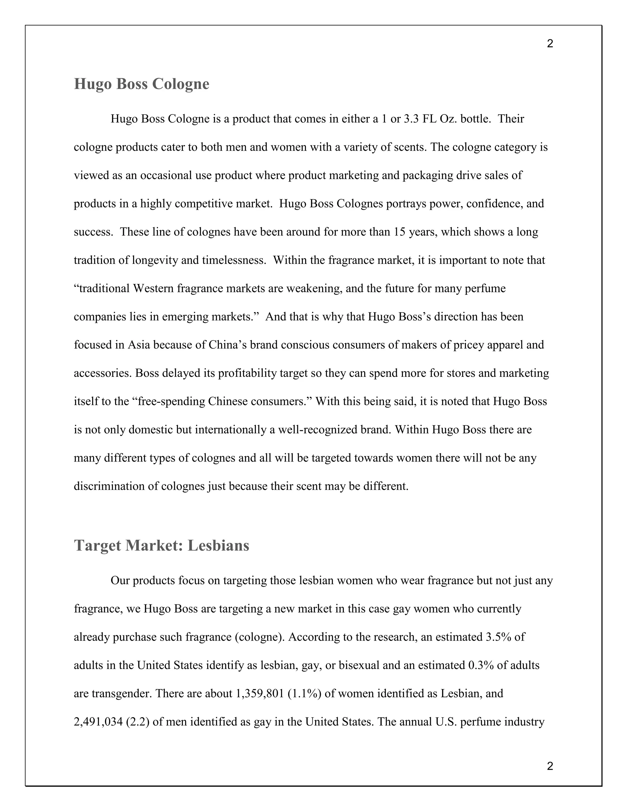 2
2
Hugo Boss Cologne
Hugo Boss Cologne is a product that comes in either a 1 or 3.3 FL Oz. bottle. Their
cologne products cater to both men and women with a variety of scents. The cologne category is
viewed as an occasional use product where product marketing and packaging drive sales of
products in a highly competitive market. Hugo Boss Colognes portrays power, confidence, and
success. These line of colognes have been around for more than 15 years, which shows a long
tradition of longevity and timelessness. Within the fragrance market, it is important to note that
“traditional Western fragrance markets are weakening, and the future for many perfume
companies lies in emerging markets.” And that is why that Hugo Boss’s direction has been
focused in Asia because of China’s brand conscious consumers of makers of pricey apparel and
accessories. Boss delayed its profitability target so they can spend more for stores and marketing
itself to the “free-spending Chinese consumers.” With this being said, it is noted that Hugo Boss
is not only domestic but internationally a well-recognized brand. Within Hugo Boss there are
many different types of colognes and all will be targeted towards women there will not be any
discrimination of colognes just because their scent may be different.
Target Market: Lesbians
Our products focus on targeting those lesbian women who wear fragrance but not just any
fragrance, we Hugo Boss are targeting a new market in this case gay women who currently
already purchase such fragrance (cologne). According to the research, an estimated 3.5% of
adults in the United States identify as lesbian, gay, or bisexual and an estimated 0.3% of adults
are transgender. There are about 1,359,801 (1.1%) of women identified as Lesbian, and
2,491,034 (2.2) of men identified as gay in the United States. The annual U.S. perfume industry
 