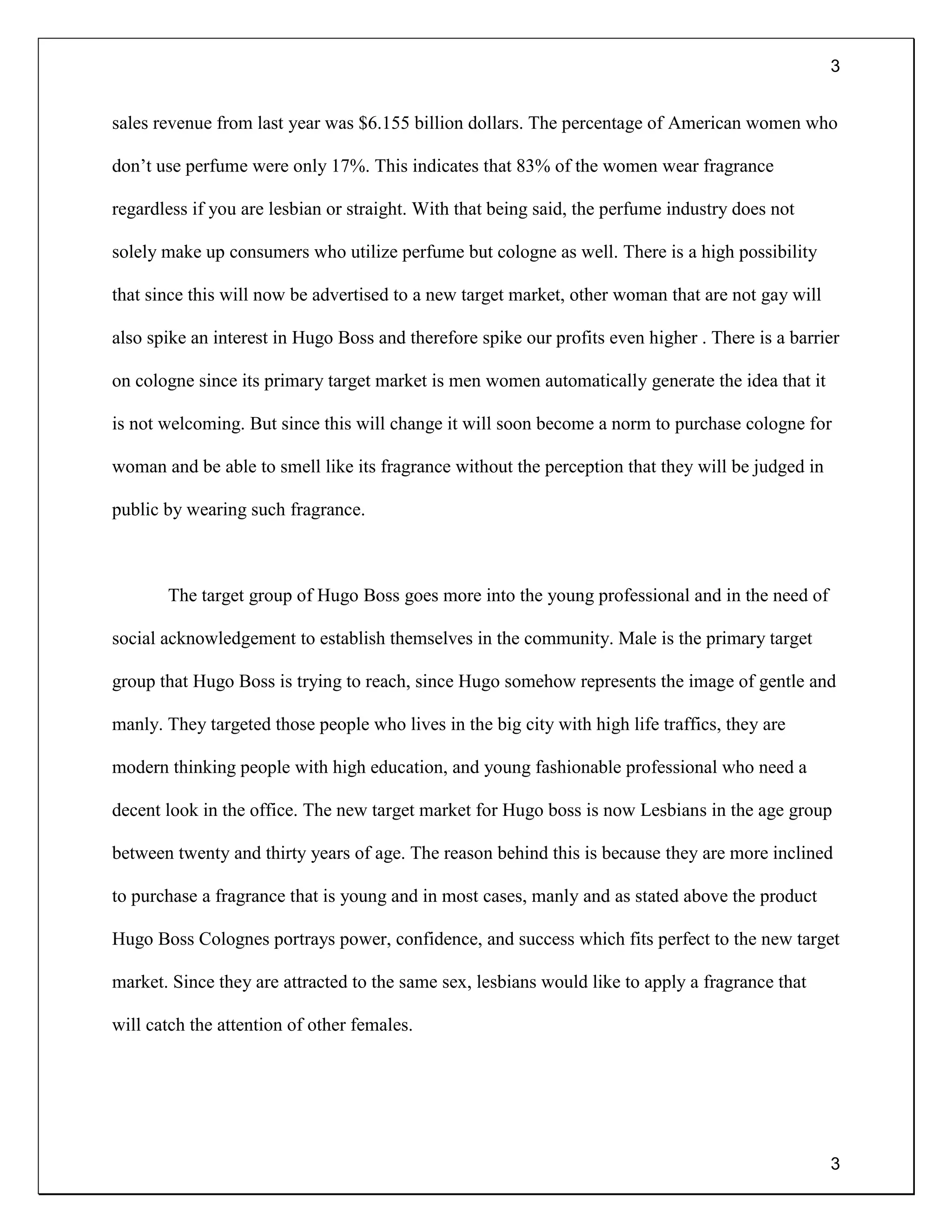 3
3
sales revenue from last year was $6.155 billion dollars. The percentage of American women who
don’t use perfume were only 17%. This indicates that 83% of the women wear fragrance
regardless if you are lesbian or straight. With that being said, the perfume industry does not
solely make up consumers who utilize perfume but cologne as well. There is a high possibility
that since this will now be advertised to a new target market, other woman that are not gay will
also spike an interest in Hugo Boss and therefore spike our profits even higher . There is a barrier
on cologne since its primary target market is men women automatically generate the idea that it
is not welcoming. But since this will change it will soon become a norm to purchase cologne for
woman and be able to smell like its fragrance without the perception that they will be judged in
public by wearing such fragrance.
The target group of Hugo Boss goes more into the young professional and in the need of
social acknowledgement to establish themselves in the community. Male is the primary target
group that Hugo Boss is trying to reach, since Hugo somehow represents the image of gentle and
manly. They targeted those people who lives in the big city with high life traffics, they are
modern thinking people with high education, and young fashionable professional who need a
decent look in the office. The new target market for Hugo boss is now Lesbians in the age group
between twenty and thirty years of age. The reason behind this is because they are more inclined
to purchase a fragrance that is young and in most cases, manly and as stated above the product
Hugo Boss Colognes portrays power, confidence, and success which fits perfect to the new target
market. Since they are attracted to the same sex, lesbians would like to apply a fragrance that
will catch the attention of other females.
 