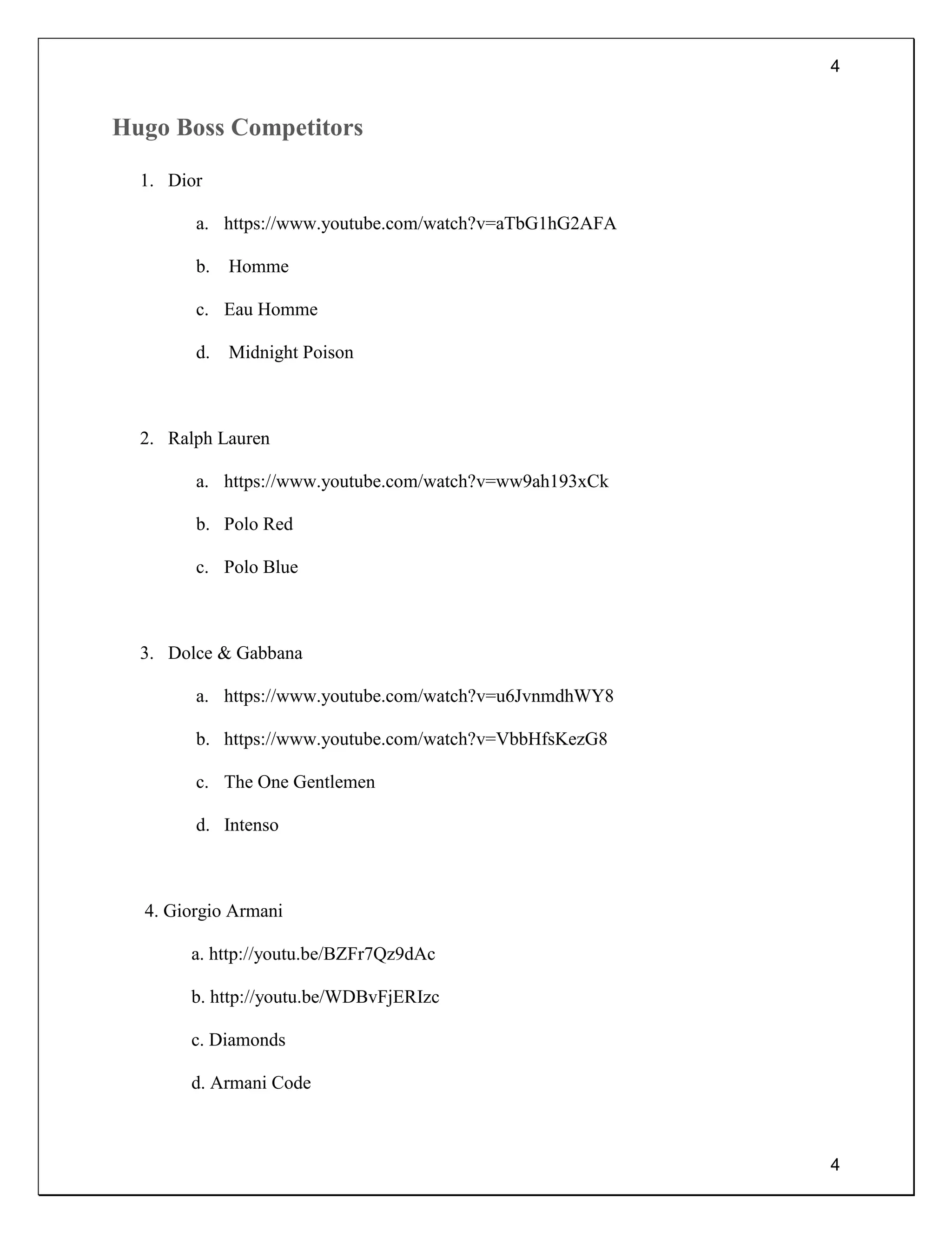 4
4
Hugo Boss Competitors
1. Dior
a. https://www.youtube.com/watch?v=aTbG1hG2AFA
b. Homme
c. Eau Homme
d. Midnight Poison
2. Ralph Lauren
a. https://www.youtube.com/watch?v=ww9ah193xCk
b. Polo Red
c. Polo Blue
3. Dolce & Gabbana
a. https://www.youtube.com/watch?v=u6JvnmdhWY8
b. https://www.youtube.com/watch?v=VbbHfsKezG8
c. The One Gentlemen
d. Intenso
4. Giorgio Armani
a. http://youtu.be/BZFr7Qz9dAc
b. http://youtu.be/WDBvFjERIzc
c. Diamonds
d. Armani Code
 