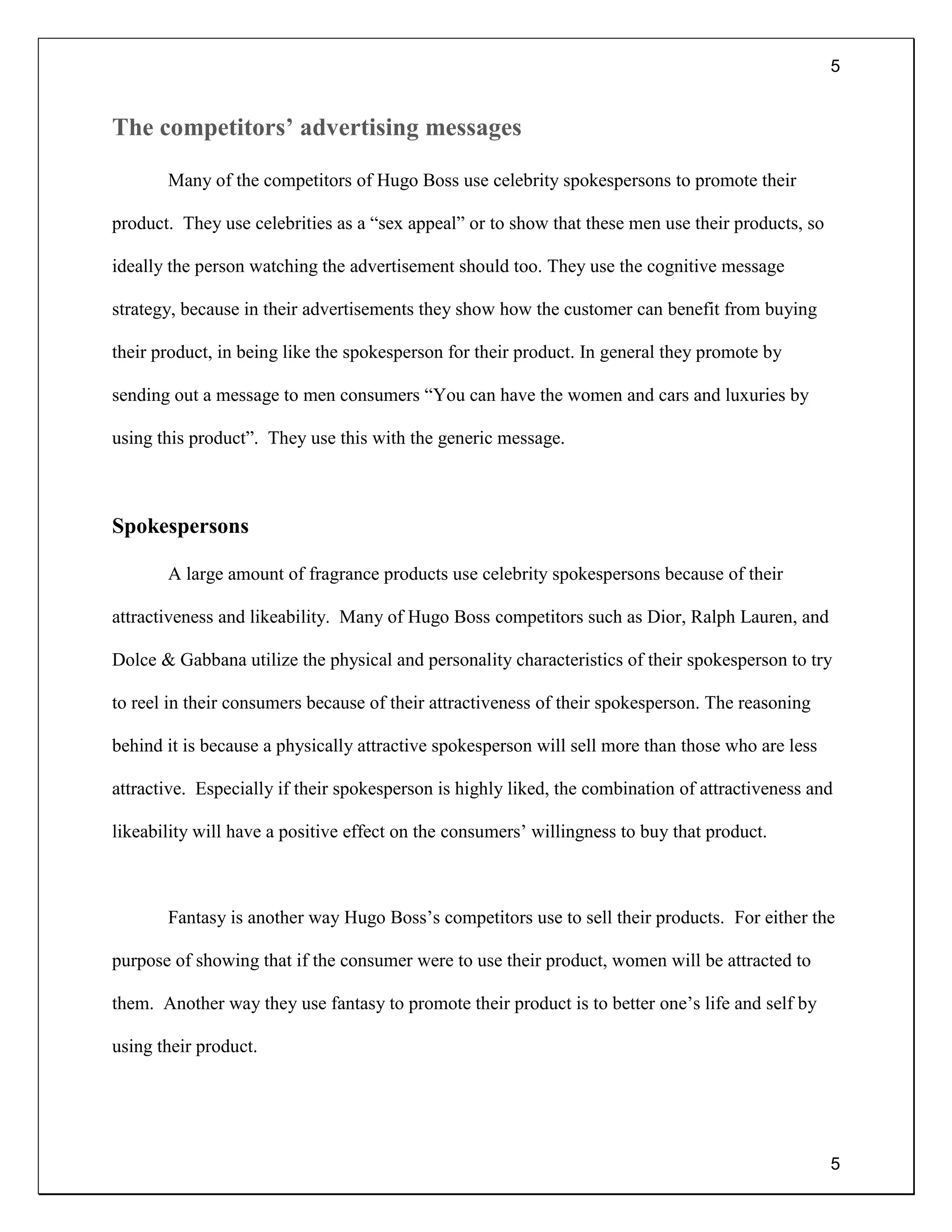 5
5
The competitors’ advertising messages
Many of the competitors of Hugo Boss use celebrity spokespersons to promote their
product. They use celebrities as a “sex appeal” or to show that these men use their products, so
ideally the person watching the advertisement should too. They use the cognitive message
strategy, because in their advertisements they show how the customer can benefit from buying
their product, in being like the spokesperson for their product. In general they promote by
sending out a message to men consumers “You can have the women and cars and luxuries by
using this product”. They use this with the generic message.
Spokespersons
A large amount of fragrance products use celebrity spokespersons because of their
attractiveness and likeability. Many of Hugo Boss competitors such as Dior, Ralph Lauren, and
Dolce & Gabbana utilize the physical and personality characteristics of their spokesperson to try
to reel in their consumers because of their attractiveness of their spokesperson. The reasoning
behind it is because a physically attractive spokesperson will sell more than those who are less
attractive. Especially if their spokesperson is highly liked, the combination of attractiveness and
likeability will have a positive effect on the consumers’ willingness to buy that product.
Fantasy is another way Hugo Boss’s competitors use to sell their products. For either the
purpose of showing that if the consumer were to use their product, women will be attracted to
them. Another way they use fantasy to promote their product is to better one’s life and self by
using their product.
 