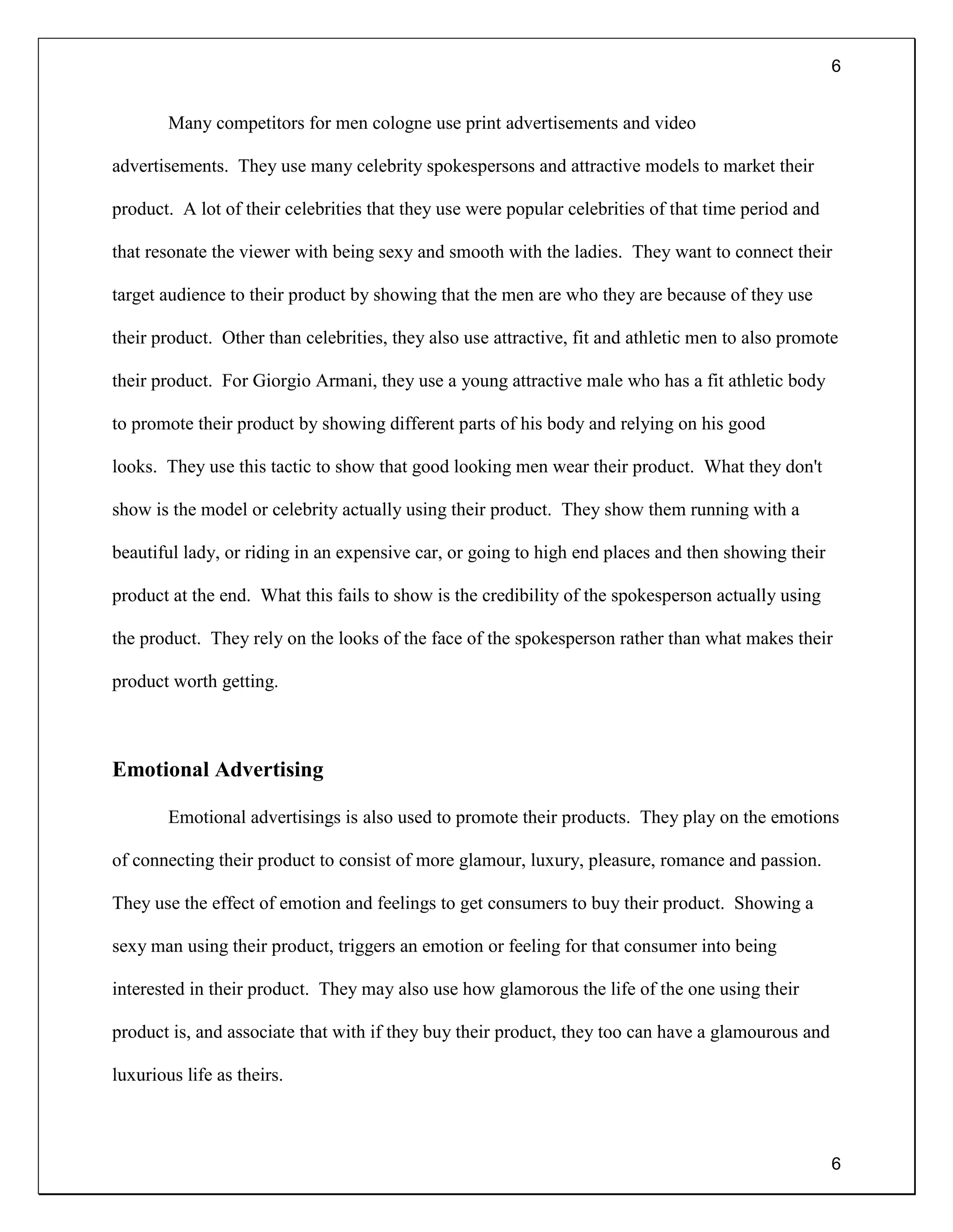 6
6
Many competitors for men cologne use print advertisements and video
advertisements. They use many celebrity spokespersons and attractive models to market their
product. A lot of their celebrities that they use were popular celebrities of that time period and
that resonate the viewer with being sexy and smooth with the ladies. They want to connect their
target audience to their product by showing that the men are who they are because of they use
their product. Other than celebrities, they also use attractive, fit and athletic men to also promote
their product. For Giorgio Armani, they use a young attractive male who has a fit athletic body
to promote their product by showing different parts of his body and relying on his good
looks. They use this tactic to show that good looking men wear their product. What they don't
show is the model or celebrity actually using their product. They show them running with a
beautiful lady, or riding in an expensive car, or going to high end places and then showing their
product at the end. What this fails to show is the credibility of the spokesperson actually using
the product. They rely on the looks of the face of the spokesperson rather than what makes their
product worth getting.
Emotional Advertising
Emotional advertisings is also used to promote their products. They play on the emotions
of connecting their product to consist of more glamour, luxury, pleasure, romance and passion.
They use the effect of emotion and feelings to get consumers to buy their product. Showing a
sexy man using their product, triggers an emotion or feeling for that consumer into being
interested in their product. They may also use how glamorous the life of the one using their
product is, and associate that with if they buy their product, they too can have a glamourous and
luxurious life as theirs.
 