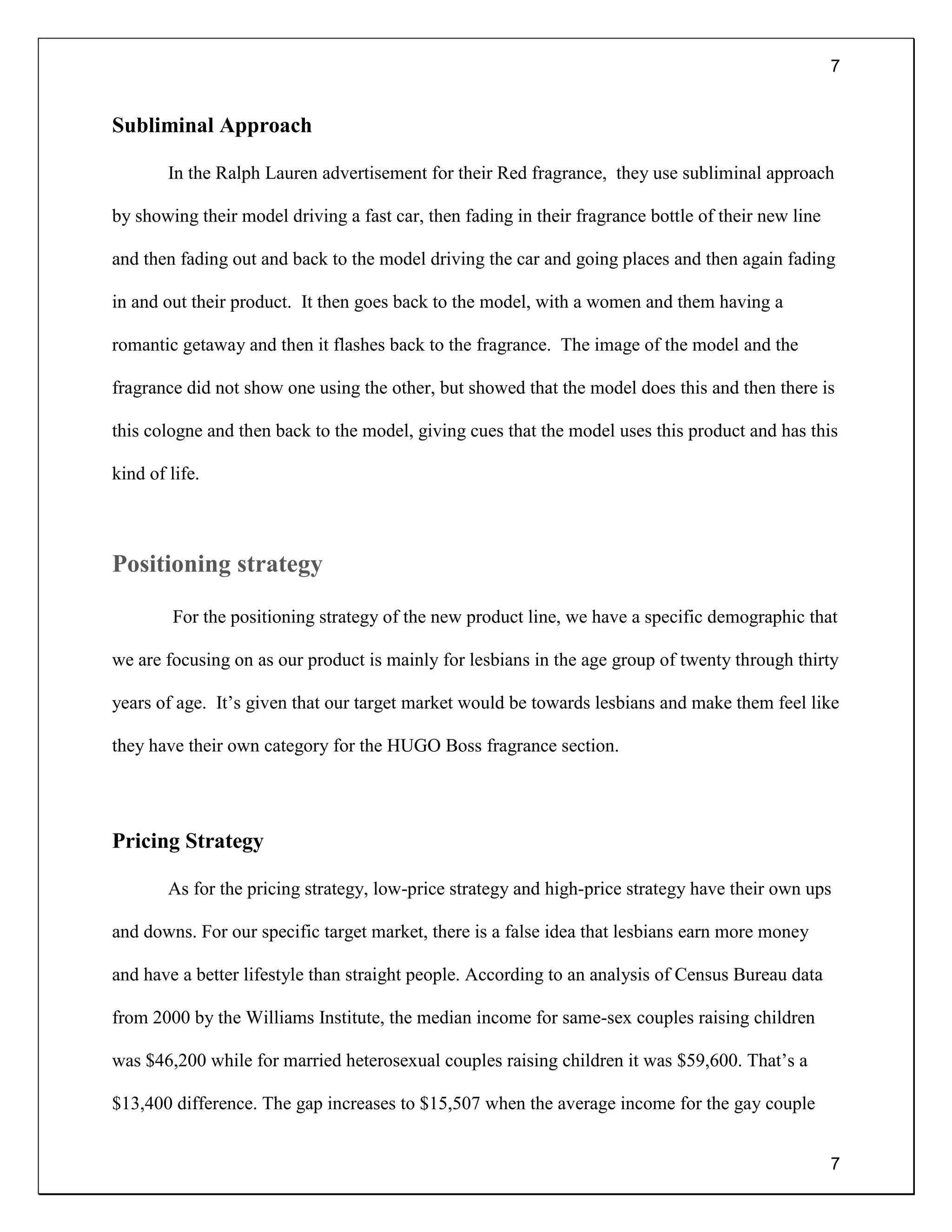 7
7
Subliminal Approach
In the Ralph Lauren advertisement for their Red fragrance, they use subliminal approach
by showing their model driving a fast car, then fading in their fragrance bottle of their new line
and then fading out and back to the model driving the car and going places and then again fading
in and out their product. It then goes back to the model, with a women and them having a
romantic getaway and then it flashes back to the fragrance. The image of the model and the
fragrance did not show one using the other, but showed that the model does this and then there is
this cologne and then back to the model, giving cues that the model uses this product and has this
kind of life.
Positioning strategy
For the positioning strategy of the new product line, we have a specific demographic that
we are focusing on as our product is mainly for lesbians in the age group of twenty through thirty
years of age. It’s given that our target market would be towards lesbians and make them feel like
they have their own category for the HUGO Boss fragrance section.
Pricing Strategy
As for the pricing strategy, low-price strategy and high-price strategy have their own ups
and downs. For our specific target market, there is a false idea that lesbians earn more money
and have a better lifestyle than straight people. According to an analysis of Census Bureau data
from 2000 by the Williams Institute, the median income for same-sex couples raising children
was $46,200 while for married heterosexual couples raising children it was $59,600. That’s a
$13,400 difference. The gap increases to $15,507 when the average income for the gay couple
 