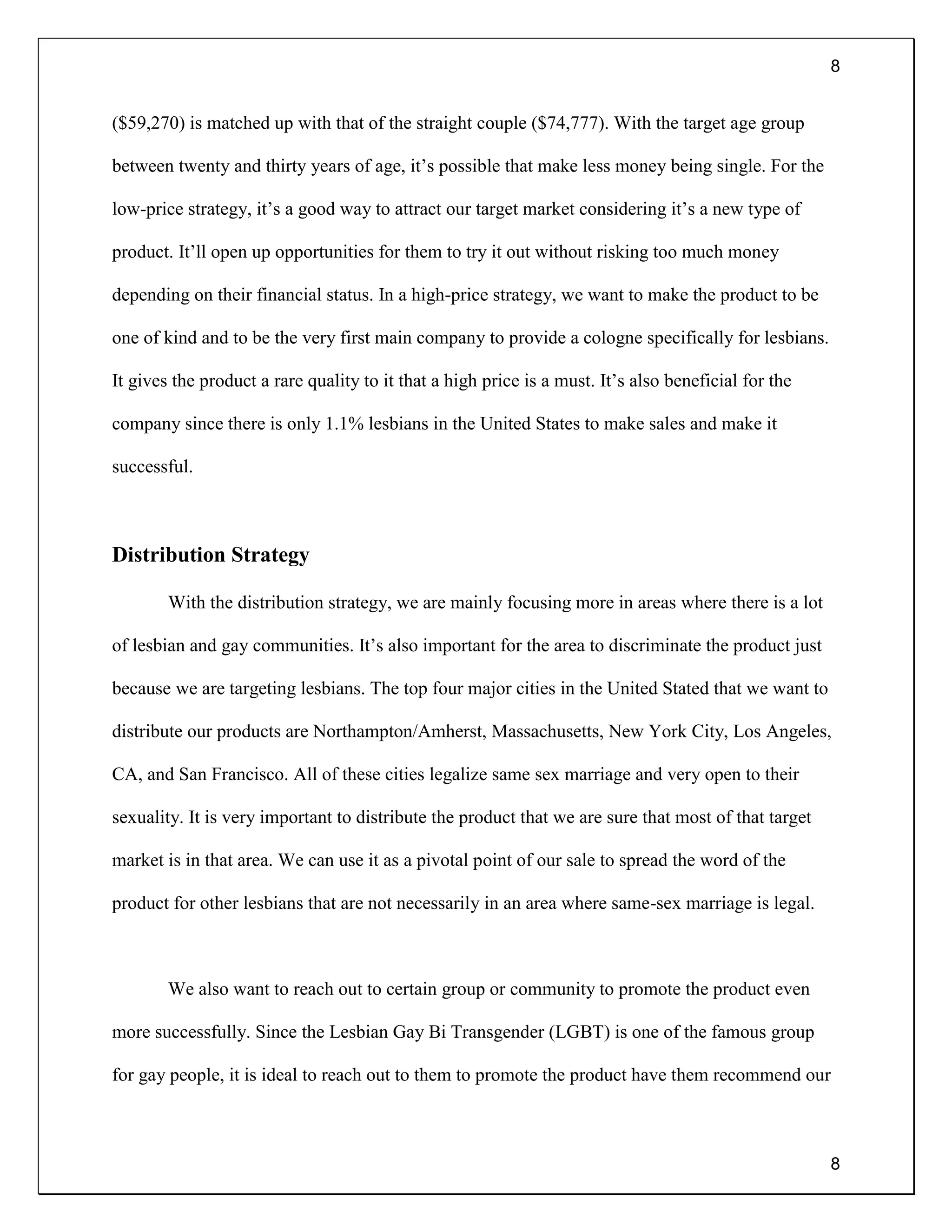 8
8
($59,270) is matched up with that of the straight couple ($74,777). With the target age group
between twenty and thirty years of age, it’s possible that make less money being single. For the
low-price strategy, it’s a good way to attract our target market considering it’s a new type of
product. It’ll open up opportunities for them to try it out without risking too much money
depending on their financial status. In a high-price strategy, we want to make the product to be
one of kind and to be the very first main company to provide a cologne specifically for lesbians.
It gives the product a rare quality to it that a high price is a must. It’s also beneficial for the
company since there is only 1.1% lesbians in the United States to make sales and make it
successful.
Distribution Strategy
With the distribution strategy, we are mainly focusing more in areas where there is a lot
of lesbian and gay communities. It’s also important for the area to discriminate the product just
because we are targeting lesbians. The top four major cities in the United Stated that we want to
distribute our products are Northampton/Amherst, Massachusetts, New York City, Los Angeles,
CA, and San Francisco. All of these cities legalize same sex marriage and very open to their
sexuality. It is very important to distribute the product that we are sure that most of that target
market is in that area. We can use it as a pivotal point of our sale to spread the word of the
product for other lesbians that are not necessarily in an area where same-sex marriage is legal.
We also want to reach out to certain group or community to promote the product even
more successfully. Since the Lesbian Gay Bi Transgender (LGBT) is one of the famous group
for gay people, it is ideal to reach out to them to promote the product have them recommend our
 