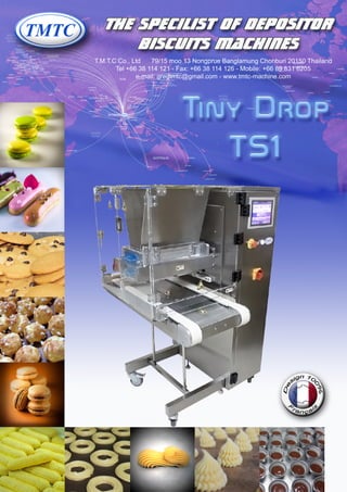 T.M.T.C Co., Ltd 79/15 moo 13 Nongprue Banglamung Chonburi 20150 Thailand
Tel +66 38 114 121 - Fax: +66 38 114 126 - Mobile: +66 89 831 6205
e-mail: gregtmtc@gmail.com - www.tmtc-machine.com
The specilist of depositor
biscuits machines
Tiny Drop
TS1
 