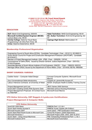 CURRICULUM VITAE: Mr Yusuf Amod Essack
PO Box 65876, Reservoir Hills, Durban, South Africa
54 Firenza Gardens, Reservoir Hills, Durban, South Africa
ID: 630301 5147 087: Nationality: South African
 tpts@axxess.co.za: : + 27 (0)82 456 7867
Gender-Male: Married-3 Dependents: Code 8 Driver’s License
EDUCATION
Membership: Professional Organisation
Engineering Council of South Africa (ECSA): Candidate Technologist (Year – 2012/11): 201280513
South African Council for Project and Construction Management Profession (SACPCMP): Candidate
B/1076/2011
Member of Project Management Institute: USA: (PMI) (Year – 2009/06): 135742
Commissioner of Oaths (RSA): Issued by Director General: Justice Department: (Year – 2001/03)
9/1/8/2-Pinetown
Associate Member of South African Institute of Civil Engineers: (SAICE): (Year – 1990/03): 902316
Marriage Officer (RSA): Issued by the Department of Home Affairs: (Year – 2014/04): BD No. IM00084
SHORT COURSES: VARIOUS
Caddie Vector – Computer Aided Design Concept Computer Systems -Microsoft Excel
Macros
Zulu Conversational Skills-Introductory Coopers & Lybrand-Ms Access 97
Labour Intensive Contracts: at University of Natal NOSA: Employee Health & Safety Training Course
II
Project Management and Law JBCC Series 2000 Seminar
Excel 2007 Creating Charts With Dynamic Data Attended various Housing Workshops
Project Management PrepCast: 35 Contact hours
for PMI/PMP
Microsoft Excel Macros
VTC Online University, CBT Nuggets & Lynda.com: Certifications:
Project Management & Computer Skills
VTC Online University
AutoCAD 2000 Basic PMBOK-Part 1,2,3 & 4
Quick Start!-Adobe Acrobat 9 PMBOK Guide Update (4th Edition)
Microsoft Access 2007 Quick Start! - PMI Certification Information
Quick Start!-Real World Guide to Microsoft Cert. CompTIA Project+ (2009 Objectives)
Microsoft Windows 7 Microsoft Project 2000, 2003, 2007 & 2010
Quick Start! - Using Virtual Machines PMI: Scheduling Professional-Part 1, 2 & 3
Microsoft Outlook 2010 Microsoft Excel Automation
DUT: Btech Civil Engineering: 2004/05 Natal Technikon: NHD Civil Engineering: 90-91
Microsoft Certified System Engineer (MCSE):
Lecture Base only: 99-00
M L Sultan Technikon: N.D.Civil Engineering: 82-
87
Varsity College: Diploma Visual Basic
Programming 5 (6 mths-Part-Time): 98
Isipingo High School: Matriculated: 81
Unisa: Diploma Datametrics: 88-94
 