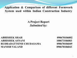 Application & Comparison of different Formwork
System used within Indian Construction Industry
A Project Report
Submitted by:
ABHISHEK SHAH 090670106002
ABHISHEK ASNANI 100673106003
RUDRADATTSINH CHUDASAMA 090670106049
MANISH VALAND 090670106043
1
 