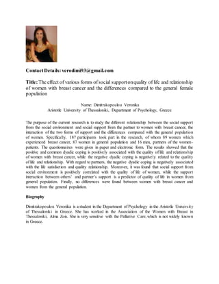 ContactDetails: verodimi93@gmail.com
Title:The effect of various forms ofsocial supportonquality of life and relationship
of women with breast cancer and the differences compared to the general female
population
Name: Dimitrakopoulou Veronika
Aristotle University of Thessaloniki, Department of Psychology, Greece
The purpose of the current research is to study the different relationship between the social support
from the social environment and social support from the partner to women with breast cancer, the
interaction of the two forms of support and the differences compared with the general population
of women. Specifically, 187 participants took part in the research, of whom 89 women which
experienced breast cancer, 87 women in general population and 16 men, partners of the women-
patients. The questionnaires were given in paper and electronic form. The results showed that the
positive and common dyadic coping is positively associated with the quality of life and relationship
of women with breast cancer, while the negative dyadic coping is negatively related to the quality
of life and relationship. With regard to partners, the negative dyadic coping is negatively associated
with the life satisfaction and quality relationship. Moreover, it was found that social support from
social environment is positively correlated with the quality of life of women, while the support
interaction between others’ and partner’s support is a predictor of quality of life in women from
general population. Finally, no differences were found between women with breast cancer and
women from the general population.
Biography
Dimitrakopoulou Veronika is a student in the Department of Psychology in the Aristotle University
of Thessaloniki in Greece. She has worked in the Association of the Women with Breast in
Thessaloniki, Alma Zois. She is very sensitive with the Palliative Care, which is not widely known
in Greece.
 