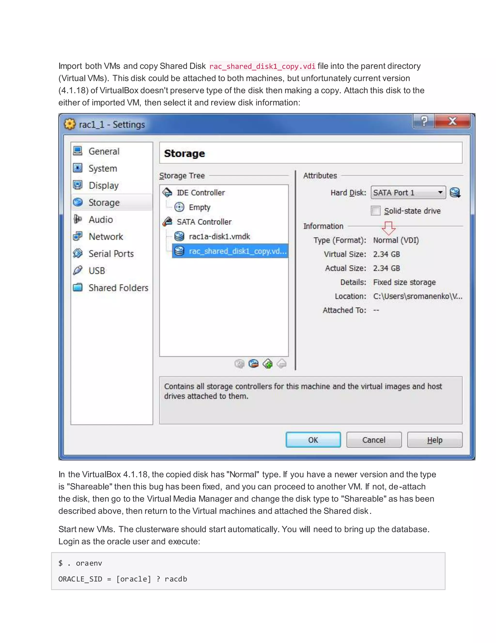 Import both VMs and copy Shared Disk rac_shared_disk1_copy.vdi file into the parent directory
(Virtual VMs). This disk could be attached to both machines, but unfortunately current version
(4.1.18) of VirtualBox doesn't preserve type of the disk then making a copy. Attach this disk to the
either of imported VM, then select it and review disk information:
In the VirtualBox 4.1.18, the copied disk has "Normal" type. If you have a newer version and the type
is "Shareable" then this bug has been fixed, and you can proceed to another VM. If not, de-attach
the disk, then go to the Virtual Media Manager and change the disk type to "Shareable" as has been
described above, then return to the Virtual machines and attached the Shared disk.
Start new VMs. The clusterware should start automatically. You will need to bring up the database.
Login as the oracle user and execute:
$ . oraenv
ORACLE_SID = [oracle] ? racdb
 