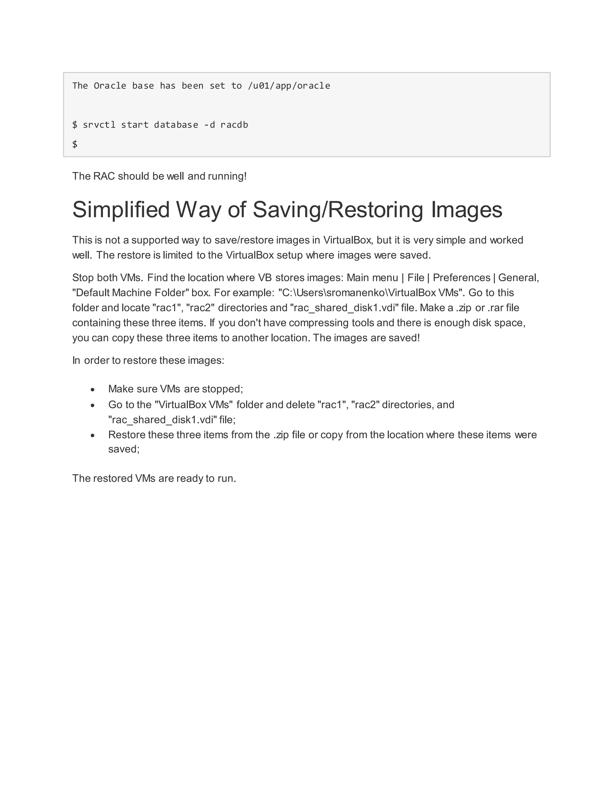 The Oracle base has been set to /u01/app/oracle
$ srvctl start database -d racdb
$
The RAC should be well and running!
Simplified Way of Saving/Restoring Images
This is not a supported way to save/restore images in VirtualBox, but it is very simple and worked
well. The restore is limited to the VirtualBox setup where images were saved.
Stop both VMs. Find the location where VB stores images: Main menu | File | Preferences | General,
"Default Machine Folder" box. For example: "C:UserssromanenkoVirtualBox VMs". Go to this
folder and locate "rac1", "rac2" directories and "rac_shared_disk1.vdi" file. Make a .zip or .rar file
containing these three items. If you don't have compressing tools and there is enough disk space,
you can copy these three items to another location. The images are saved!
In order to restore these images:
 Make sure VMs are stopped;
 Go to the "VirtualBox VMs" folder and delete "rac1", "rac2" directories, and
"rac_shared_disk1.vdi" file;
 Restore these three items from the .zip file or copy from the location where these items were
saved;
The restored VMs are ready to run.
 