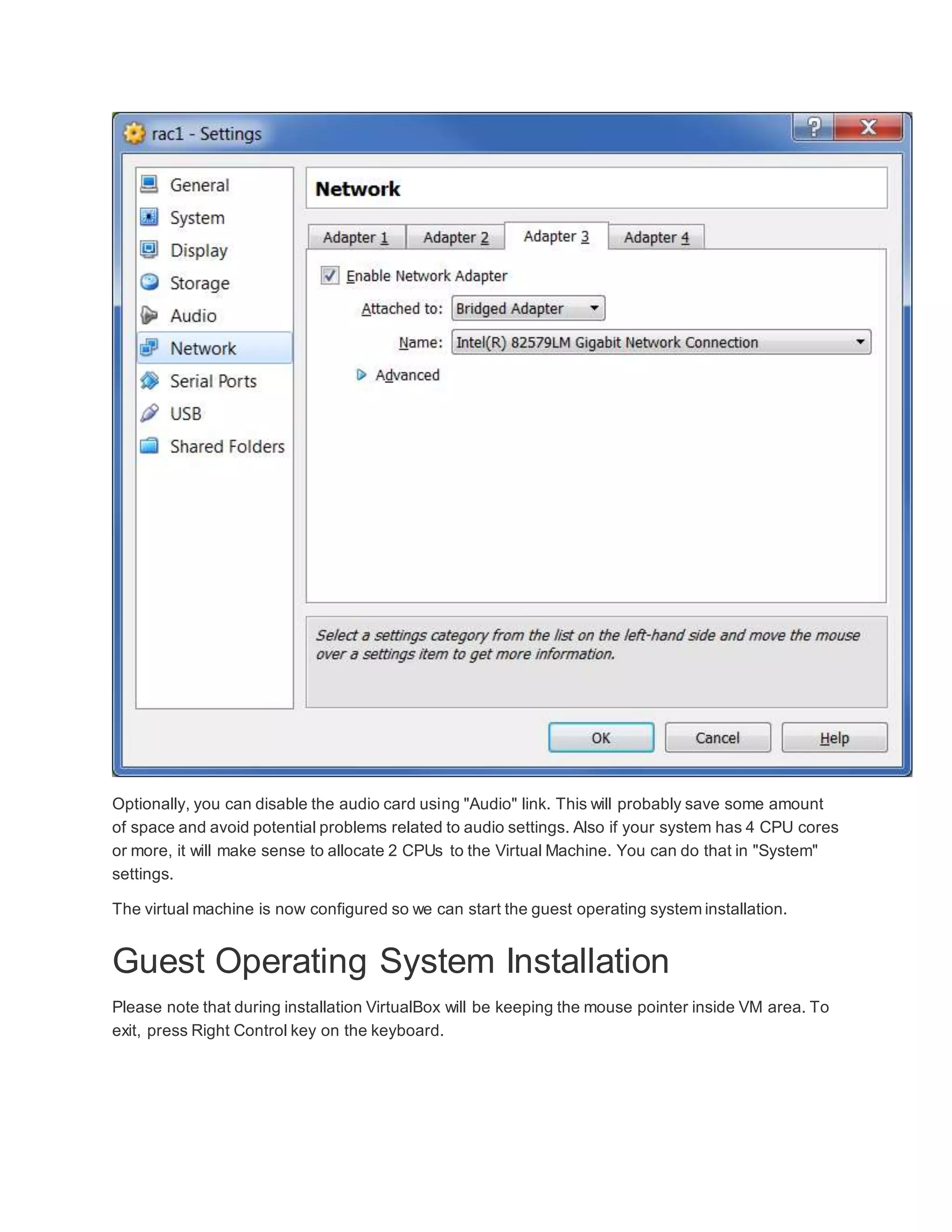 Optionally, you can disable the audio card using "Audio" link. This will probably save some amount
of space and avoid potential problems related to audio settings. Also if your system has 4 CPU cores
or more, it will make sense to allocate 2 CPUs to the Virtual Machine. You can do that in "System"
settings.
The virtual machine is now configured so we can start the guest operating system installation.
Guest Operating System Installation
Please note that during installation VirtualBox will be keeping the mouse pointer inside VM area. To
exit, press Right Control key on the keyboard.
 