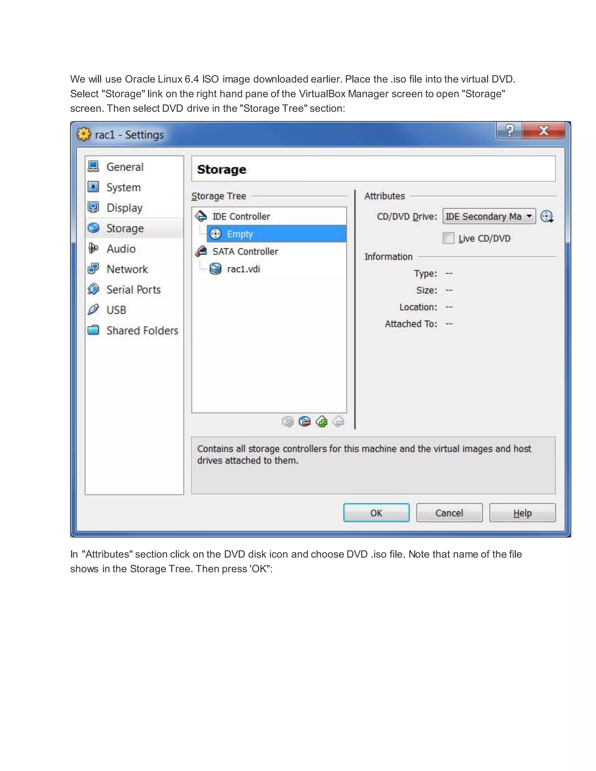 We will use Oracle Linux 6.4 ISO image downloaded earlier. Place the .iso file into the virtual DVD.
Select "Storage" link on the right hand pane of the VirtualBox Manager screen to open "Storage"
screen. Then select DVD drive in the "Storage Tree" section:
In "Attributes" section click on the DVD disk icon and choose DVD .iso file. Note that name of the file
shows in the Storage Tree. Then press 'OK":
 