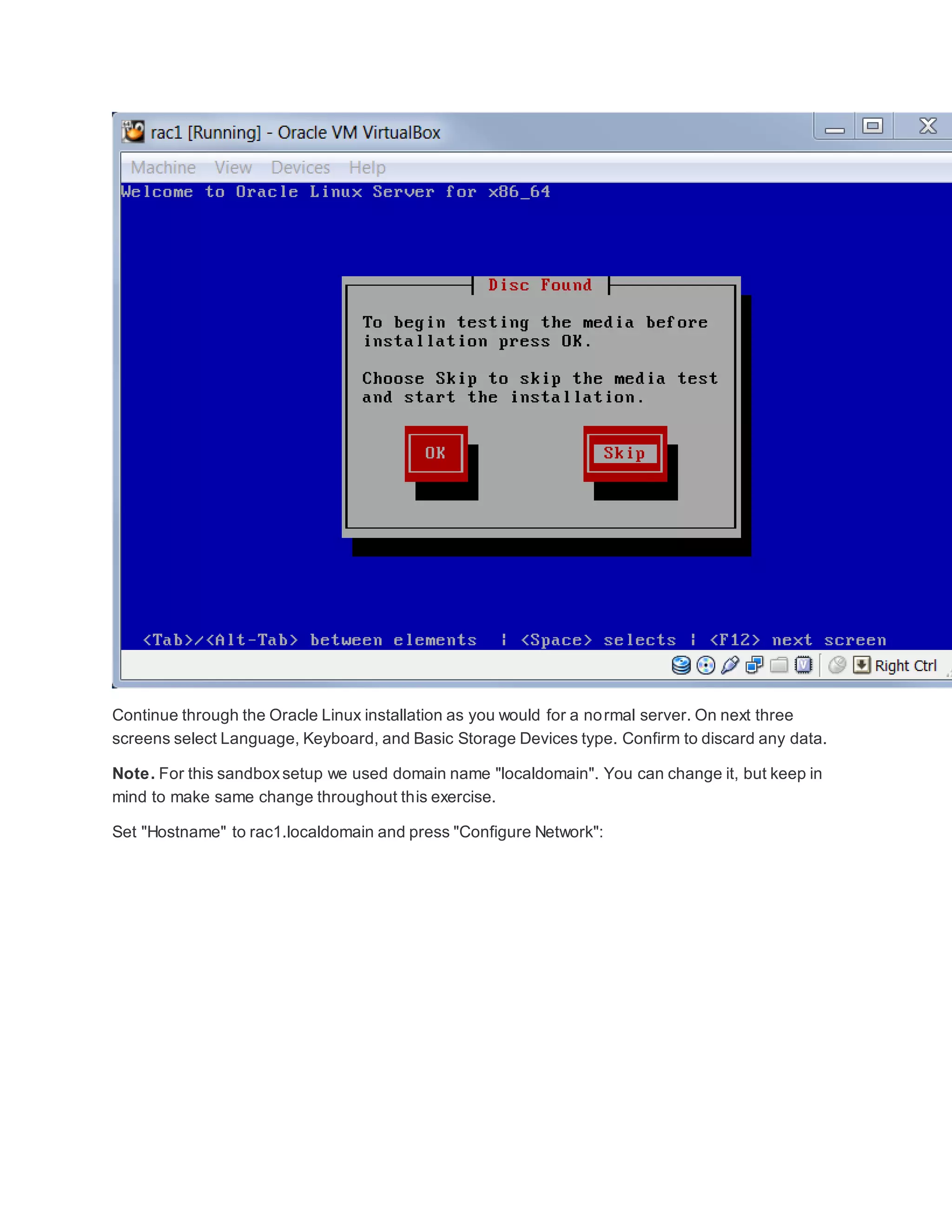 Continue through the Oracle Linux installation as you would for a normal server. On next three
screens select Language, Keyboard, and Basic Storage Devices type. Confirm to discard any data.
Note. For this sandboxsetup we used domain name "localdomain". You can change it, but keep in
mind to make same change throughout this exercise.
Set "Hostname" to rac1.localdomain and press "Configure Network":
 