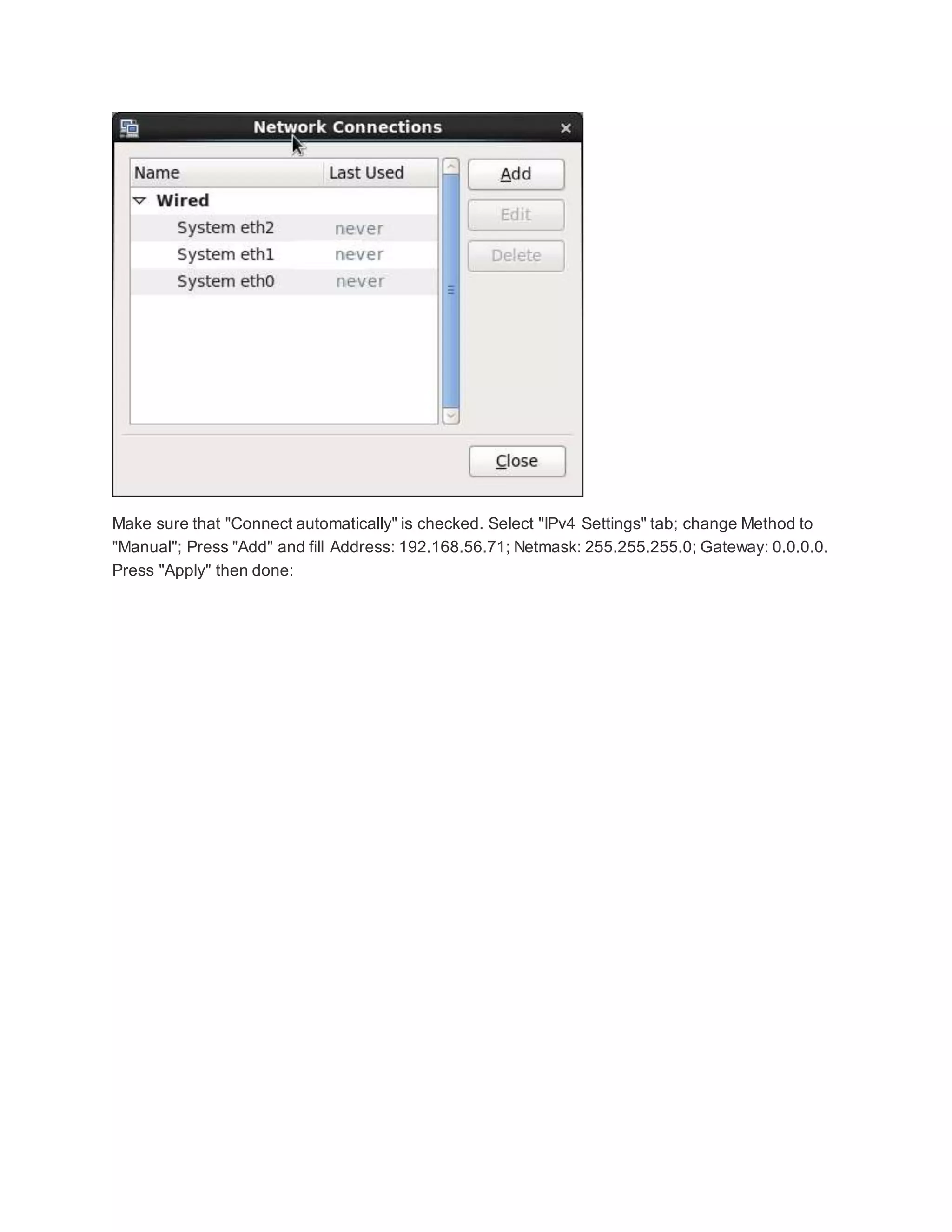 Make sure that "Connect automatically" is checked. Select "IPv4 Settings" tab; change Method to
"Manual"; Press "Add" and fill Address: 192.168.56.71; Netmask: 255.255.255.0; Gateway: 0.0.0.0.
Press "Apply" then done:
 
