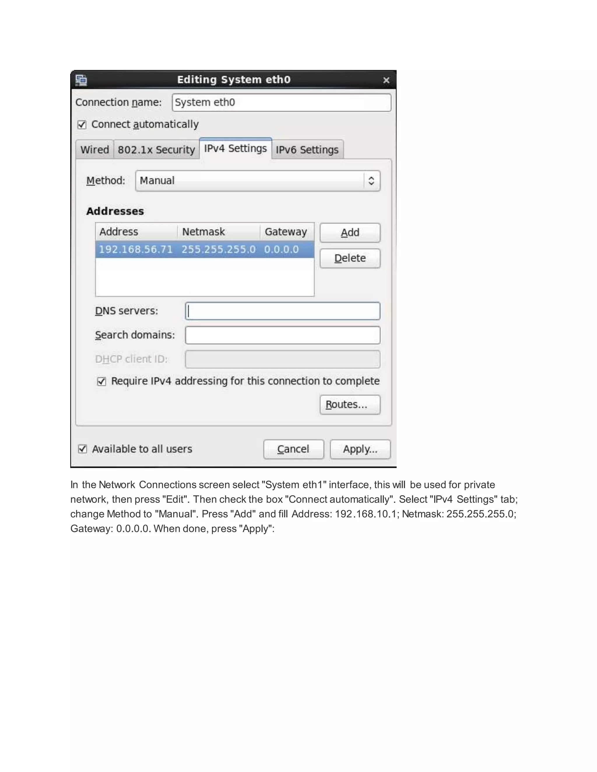 In the Network Connections screen select "System eth1" interface, this will be used for private
network, then press "Edit". Then check the box "Connect automatically". Select "IPv4 Settings" tab;
change Method to "Manual". Press "Add" and fill Address: 192.168.10.1; Netmask: 255.255.255.0;
Gateway: 0.0.0.0. When done, press "Apply":
 