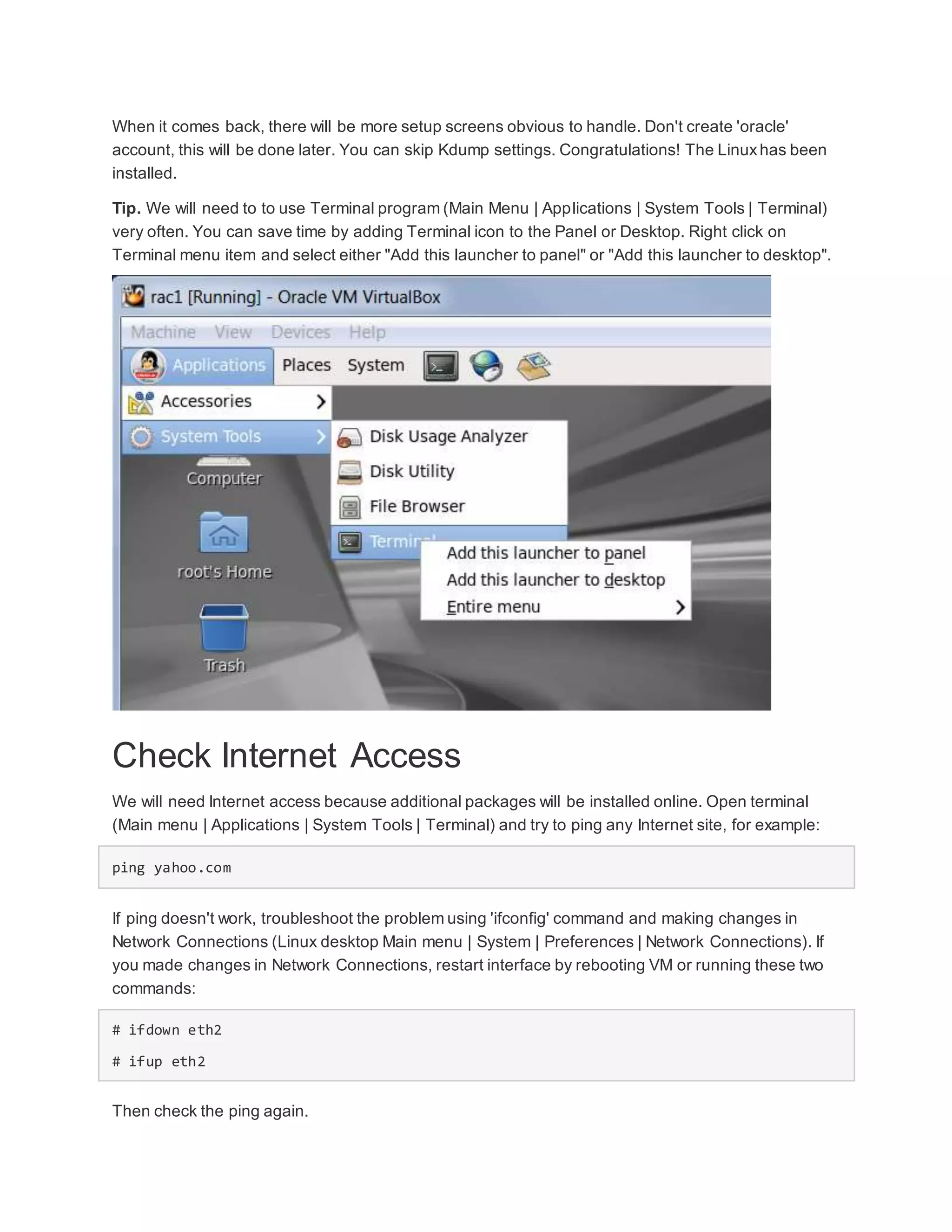 When it comes back, there will be more setup screens obvious to handle. Don't create 'oracle'
account, this will be done later. You can skip Kdump settings. Congratulations! The Linuxhas been
installed.
Tip. We will need to to use Terminal program (Main Menu | Applications | System Tools | Terminal)
very often. You can save time by adding Terminal icon to the Panel or Desktop. Right click on
Terminal menu item and select either "Add this launcher to panel" or "Add this launcher to desktop".
Check Internet Access
We will need Internet access because additional packages will be installed online. Open terminal
(Main menu | Applications | System Tools | Terminal) and try to ping any Internet site, for example:
ping yahoo.com
If ping doesn't work, troubleshoot the problem using 'ifconfig' command and making changes in
Network Connections (Linux desktop Main menu | System | Preferences | Network Connections). If
you made changes in Network Connections, restart interface by rebooting VM or running these two
commands:
# ifdown eth2
# ifup eth2
Then check the ping again.
 