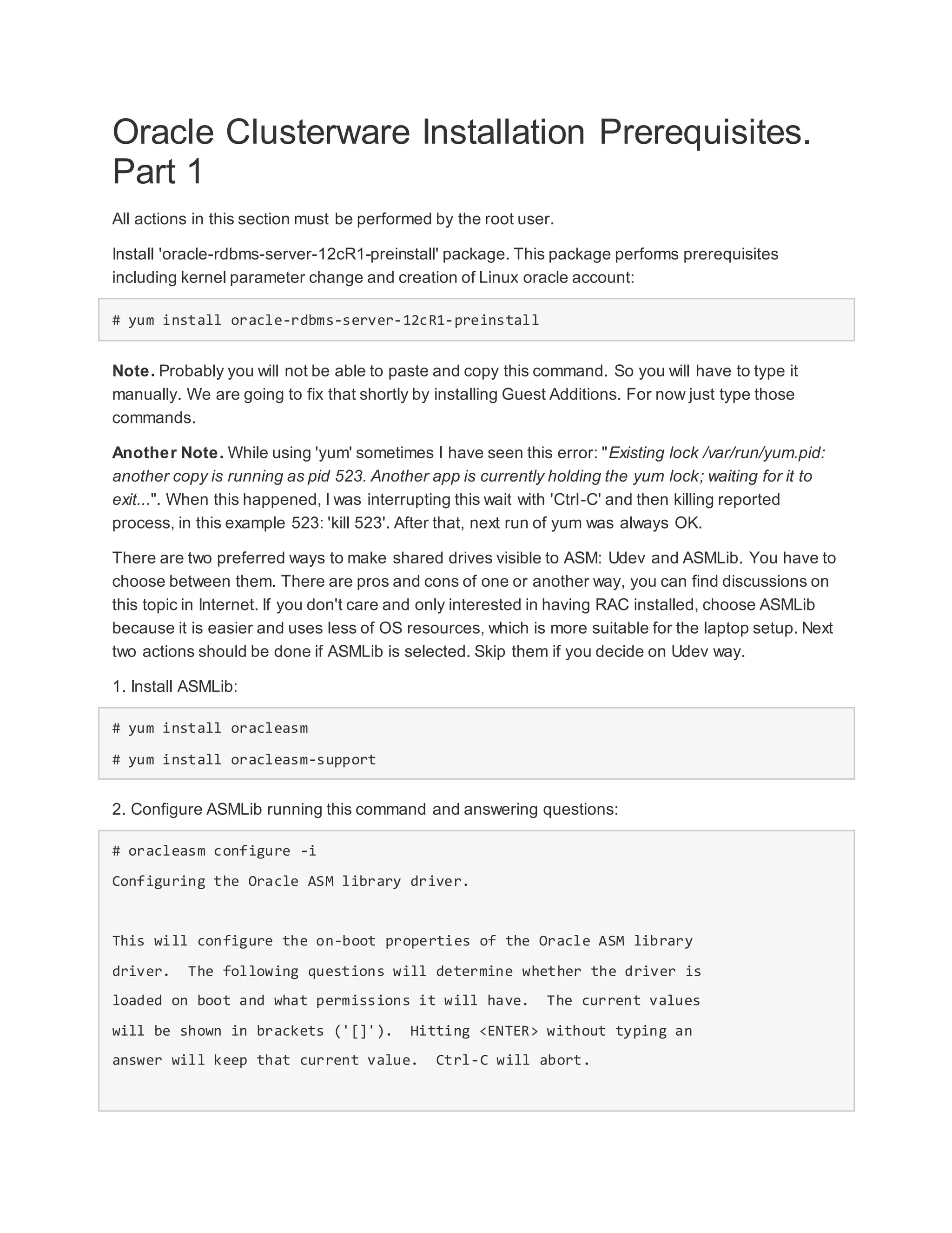 Oracle Clusterware Installation Prerequisites.
Part 1
All actions in this section must be performed by the root user.
Install 'oracle-rdbms-server-12cR1-preinstall' package. This package performs prerequisites
including kernel parameter change and creation of Linux oracle account:
# yum install oracle-rdbms-server-12cR1-preinstall
Note. Probably you will not be able to paste and copy this command. So you will have to type it
manually. We are going to fix that shortly by installing Guest Additions. For now just type those
commands.
Another Note. While using 'yum' sometimes I have seen this error: "Existing lock /var/run/yum.pid:
another copy is running as pid 523. Another app is currently holding the yum lock; waiting for it to
exit...". When this happened, I was interrupting this wait with 'Ctrl-C' and then killing reported
process, in this example 523: 'kill 523'. After that, next run of yum was always OK.
There are two preferred ways to make shared drives visible to ASM: Udev and ASMLib. You have to
choose between them. There are pros and cons of one or another way, you can find discussions on
this topic in Internet. If you don't care and only interested in having RAC installed, choose ASMLib
because it is easier and uses less of OS resources, which is more suitable for the laptop setup. Next
two actions should be done if ASMLib is selected. Skip them if you decide on Udev way.
1. Install ASMLib:
# yum install oracleasm
# yum install oracleasm-support
2. Configure ASMLib running this command and answering questions:
# oracleasm configure -i
Configuring the Oracle ASM library driver.
This will configure the on-boot properties of the Oracle ASM library
driver. The following questions will determine whether the driver is
loaded on boot and what permissions it will have. The current values
will be shown in brackets ('[]'). Hitting <ENTER> without typing an
answer will keep that current value. Ctrl-C will abort.
 