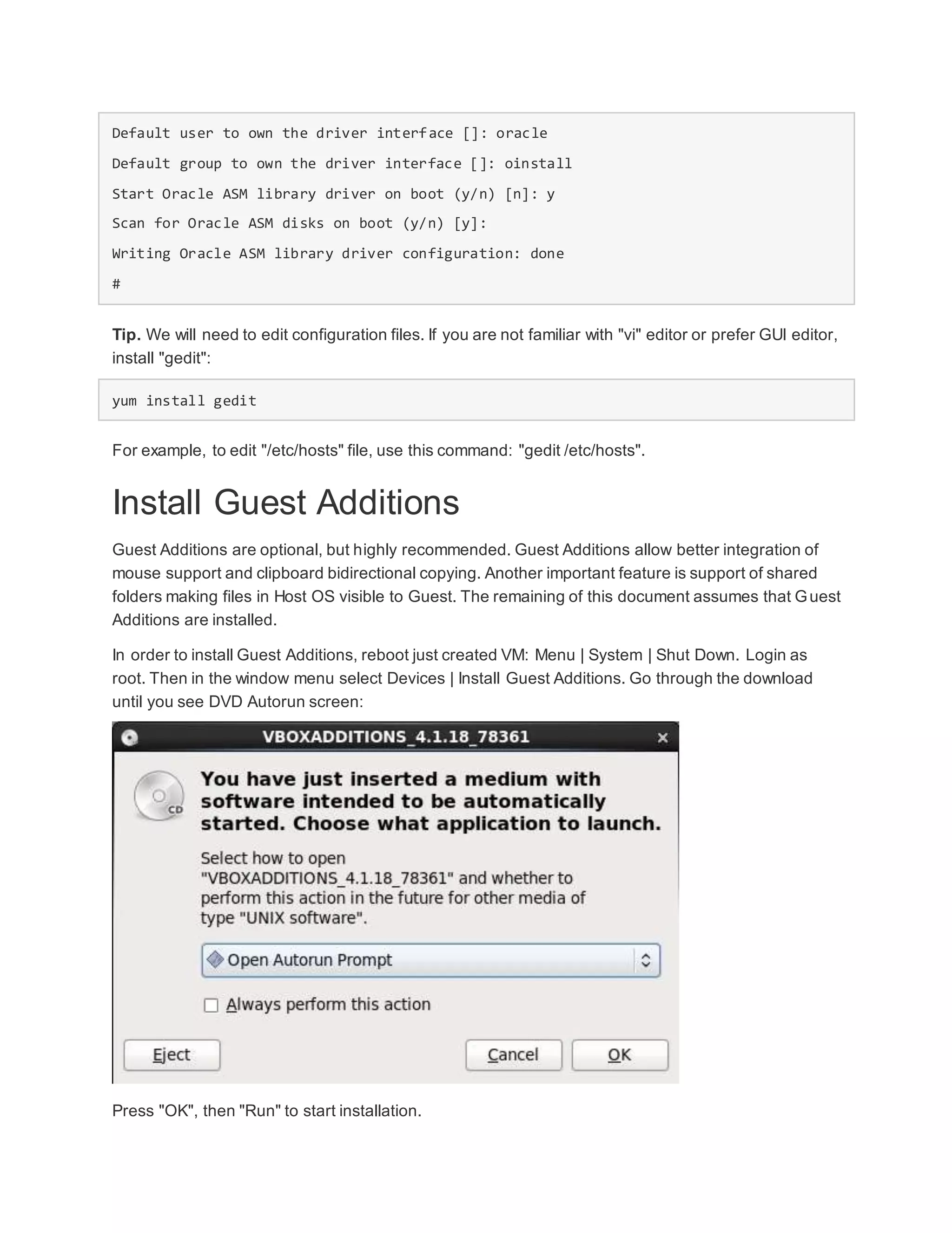 Default user to own the driver interface []: oracle
Default group to own the driver interface []: oinstall
Start Oracle ASM library driver on boot (y/n) [n]: y
Scan for Oracle ASM disks on boot (y/n) [y]:
Writing Oracle ASM library driver configuration: done
#
Tip. We will need to edit configuration files. If you are not familiar with "vi" editor or prefer GUI editor,
install "gedit":
yum install gedit
For example, to edit "/etc/hosts" file, use this command: "gedit /etc/hosts".
Install Guest Additions
Guest Additions are optional, but highly recommended. Guest Additions allow better integration of
mouse support and clipboard bidirectional copying. Another important feature is support of shared
folders making files in Host OS visible to Guest. The remaining of this document assumes that Guest
Additions are installed.
In order to install Guest Additions, reboot just created VM: Menu | System | Shut Down. Login as
root. Then in the window menu select Devices | Install Guest Additions. Go through the download
until you see DVD Autorun screen:
Press "OK", then "Run" to start installation.
 