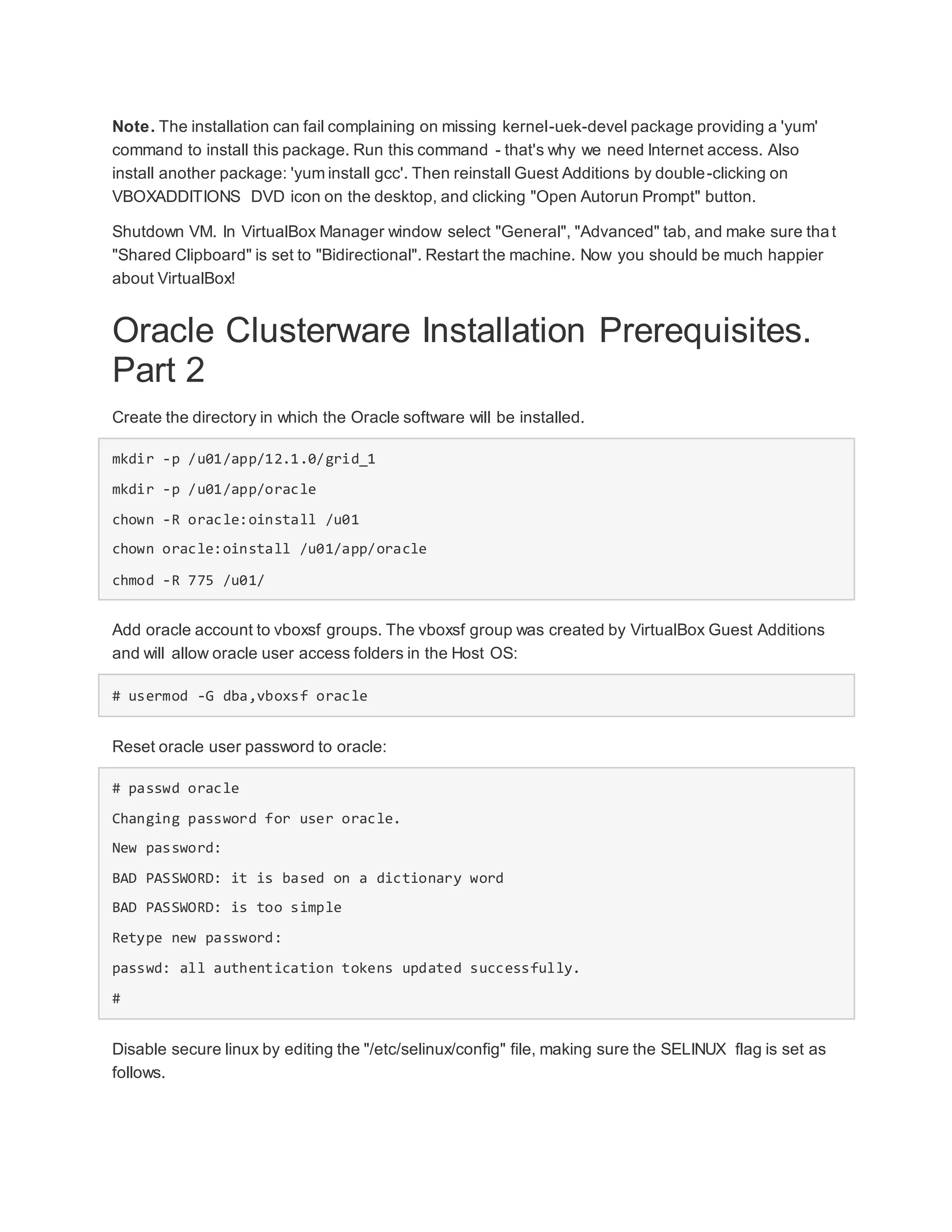 Note. The installation can fail complaining on missing kernel-uek-devel package providing a 'yum'
command to install this package. Run this command - that's why we need Internet access. Also
install another package: 'yum install gcc'. Then reinstall Guest Additions by double-clicking on
VBOXADDITIONS DVD icon on the desktop, and clicking "Open Autorun Prompt" button.
Shutdown VM. In VirtualBox Manager window select "General", "Advanced" tab, and make sure that
"Shared Clipboard" is set to "Bidirectional". Restart the machine. Now you should be much happier
about VirtualBox!
Oracle Clusterware Installation Prerequisites.
Part 2
Create the directory in which the Oracle software will be installed.
mkdir -p /u01/app/12.1.0/grid_1
mkdir -p /u01/app/oracle
chown -R oracle:oinstall /u01
chown oracle:oinstall /u01/app/oracle
chmod -R 775 /u01/
Add oracle account to vboxsf groups. The vboxsf group was created by VirtualBox Guest Additions
and will allow oracle user access folders in the Host OS:
# usermod -G dba,vboxsf oracle
Reset oracle user password to oracle:
# passwd oracle
Changing password for user oracle.
New password:
BAD PASSWORD: it is based on a dictionary word
BAD PASSWORD: is too simple
Retype new password:
passwd: all authentication tokens updated successfully.
#
Disable secure linux by editing the "/etc/selinux/config" file, making sure the SELINUX flag is set as
follows.
 