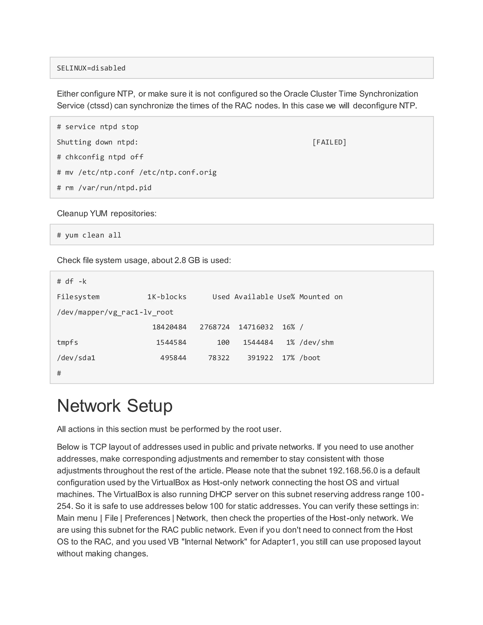 SELINUX=disabled
Either configure NTP, or make sure it is not configured so the Oracle Cluster Time Synchronization
Service (ctssd) can synchronize the times of the RAC nodes. In this case we will deconfigure NTP.
# service ntpd stop
Shutting down ntpd: [FAILED]
# chkconfig ntpd off
# mv /etc/ntp.conf /etc/ntp.conf.orig
# rm /var/run/ntpd.pid
Cleanup YUM repositories:
# yum clean all
Check file system usage, about 2.8 GB is used:
# df -k
Filesystem 1K-blocks Used Available Use% Mounted on
/dev/mapper/vg_rac1-lv_root
18420484 2768724 14716032 16% /
tmpfs 1544584 100 1544484 1% /dev/shm
/dev/sda1 495844 78322 391922 17% /boot
#
Network Setup
All actions in this section must be performed by the root user.
Below is TCP layout of addresses used in public and private networks. If you need to use another
addresses, make corresponding adjustments and remember to stay consistent with those
adjustments throughout the rest of the article. Please note that the subnet 192.168.56.0 is a default
configuration used by the VirtualBox as Host-only network connecting the host OS and virtual
machines. The VirtualBox is also running DHCP server on this subnet reserving address range 100-
254. So it is safe to use addresses below 100 for static addresses. You can verify these settings in:
Main menu | File | Preferences | Network, then check the properties of the Host-only network. We
are using this subnet for the RAC public network. Even if you don't need to connect from the Host
OS to the RAC, and you used VB "Internal Network" for Adapter1, you still can use proposed layout
without making changes.
 
