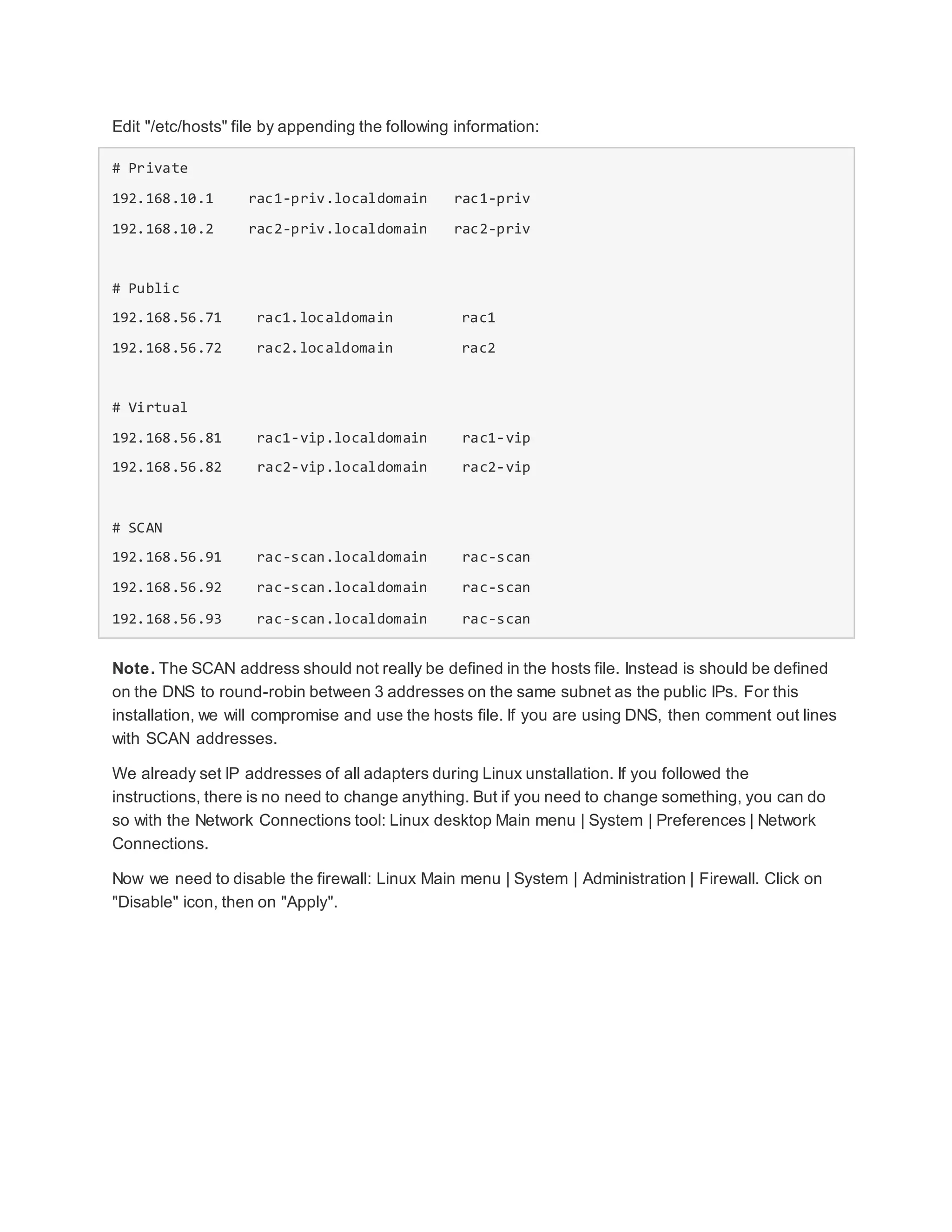 Edit "/etc/hosts" file by appending the following information:
# Private
192.168.10.1 rac1-priv.localdomain rac1-priv
192.168.10.2 rac2-priv.localdomain rac2-priv
# Public
192.168.56.71 rac1.localdomain rac1
192.168.56.72 rac2.localdomain rac2
# Virtual
192.168.56.81 rac1-vip.localdomain rac1-vip
192.168.56.82 rac2-vip.localdomain rac2-vip
# SCAN
192.168.56.91 rac-scan.localdomain rac-scan
192.168.56.92 rac-scan.localdomain rac-scan
192.168.56.93 rac-scan.localdomain rac-scan
Note. The SCAN address should not really be defined in the hosts file. Instead is should be defined
on the DNS to round-robin between 3 addresses on the same subnet as the public IPs. For this
installation, we will compromise and use the hosts file. If you are using DNS, then comment out lines
with SCAN addresses.
We already set IP addresses of all adapters during Linux unstallation. If you followed the
instructions, there is no need to change anything. But if you need to change something, you can do
so with the Network Connections tool: Linux desktop Main menu | System | Preferences | Network
Connections.
Now we need to disable the firewall: Linux Main menu | System | Administration | Firewall. Click on
"Disable" icon, then on "Apply".
 