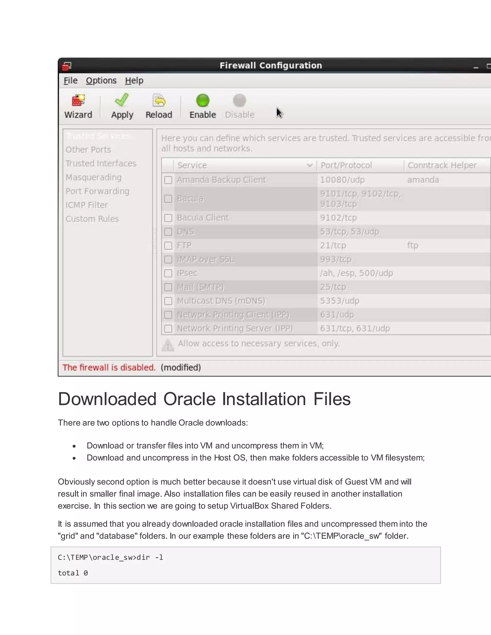 Downloaded Oracle Installation Files
There are two options to handle Oracle downloads:
 Download or transfer files into VM and uncompress them in VM;
 Download and uncompress in the Host OS, then make folders accessible to VM filesystem;
Obviously second option is much better because it doesn't use virtual disk of Guest VM and will
result in smaller final image. Also installation files can be easily reused in another installation
exercise. In this section we are going to setup VirtualBox Shared Folders.
It is assumed that you already downloaded oracle installation files and uncompressed them into the
"grid" and "database" folders. In our example these folders are in "C:TEMPoracle_sw" folder.
C:TEMPoracle_sw>dir -l
total 0
 