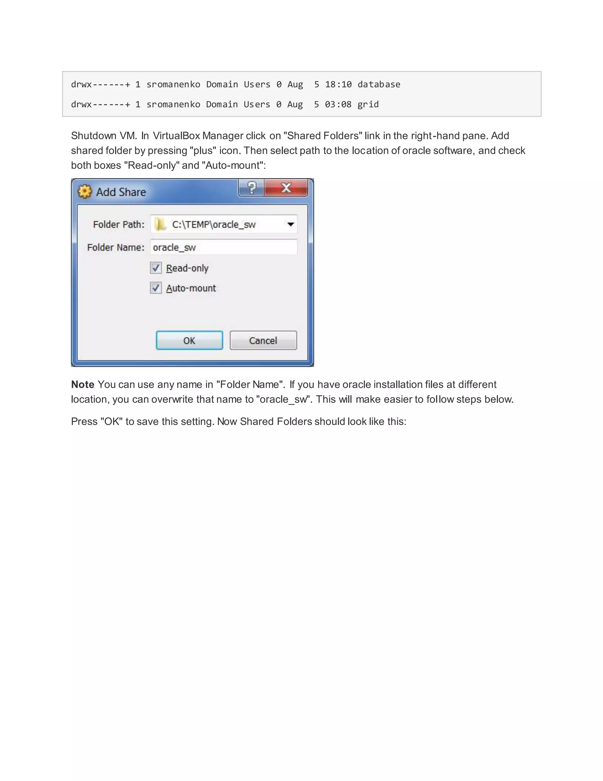 drwx------+ 1 sromanenko Domain Users 0 Aug 5 18:10 database
drwx------+ 1 sromanenko Domain Users 0 Aug 5 03:08 grid
Shutdown VM. In VirtualBox Manager click on "Shared Folders" link in the right-hand pane. Add
shared folder by pressing "plus" icon. Then select path to the location of oracle software, and check
both boxes "Read-only" and "Auto-mount":
Note You can use any name in "Folder Name". If you have oracle installation files at different
location, you can overwrite that name to "oracle_sw". This will make easier to follow steps below.
Press "OK" to save this setting. Now Shared Folders should look like this:
 