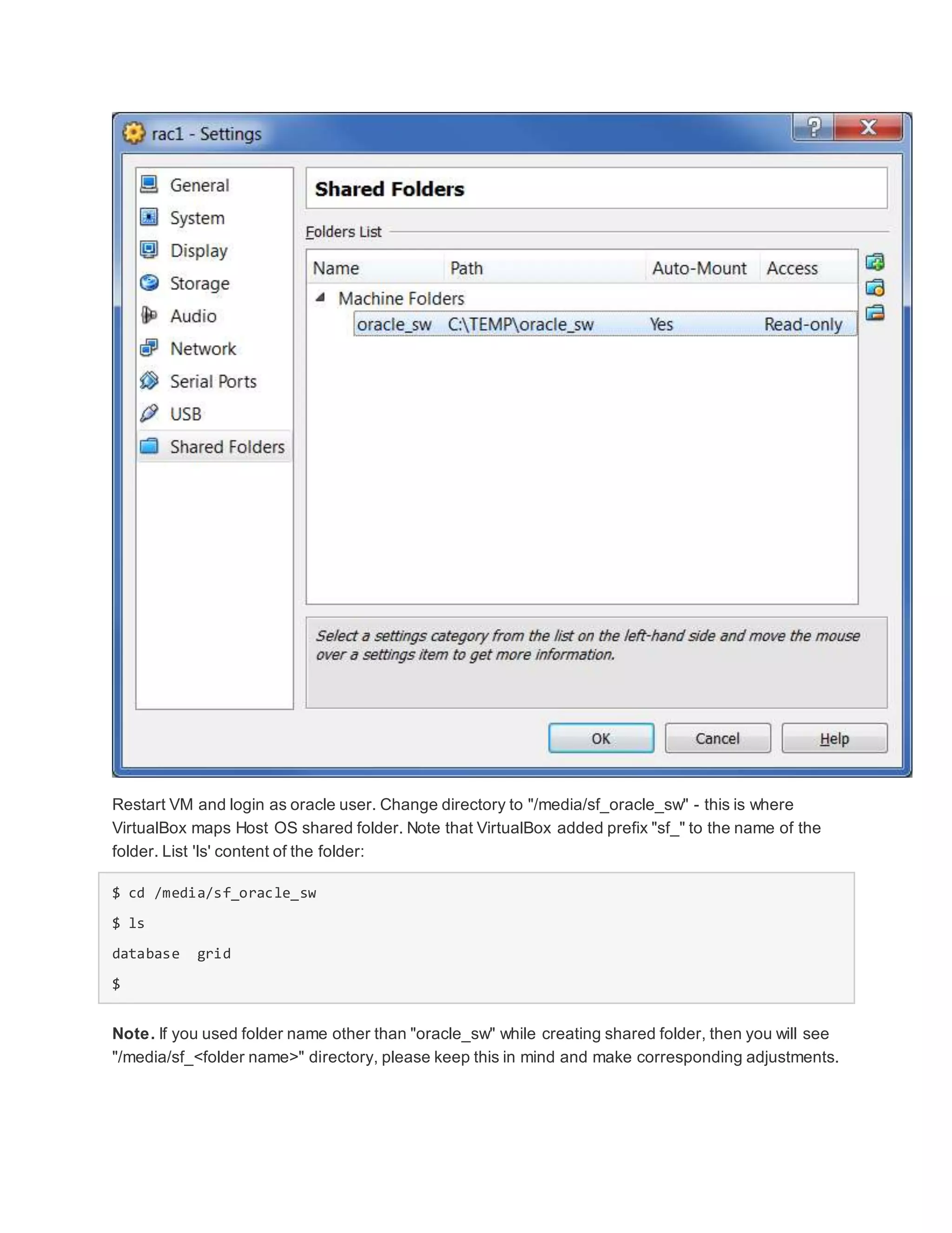 Restart VM and login as oracle user. Change directory to "/media/sf_oracle_sw" - this is where
VirtualBox maps Host OS shared folder. Note that VirtualBox added prefix "sf_" to the name of the
folder. List 'ls' content of the folder:
$ cd /media/sf_oracle_sw
$ ls
database grid
$
Note. If you used folder name other than "oracle_sw" while creating shared folder, then you will see
"/media/sf_<folder name>" directory, please keep this in mind and make corresponding adjustments.
 