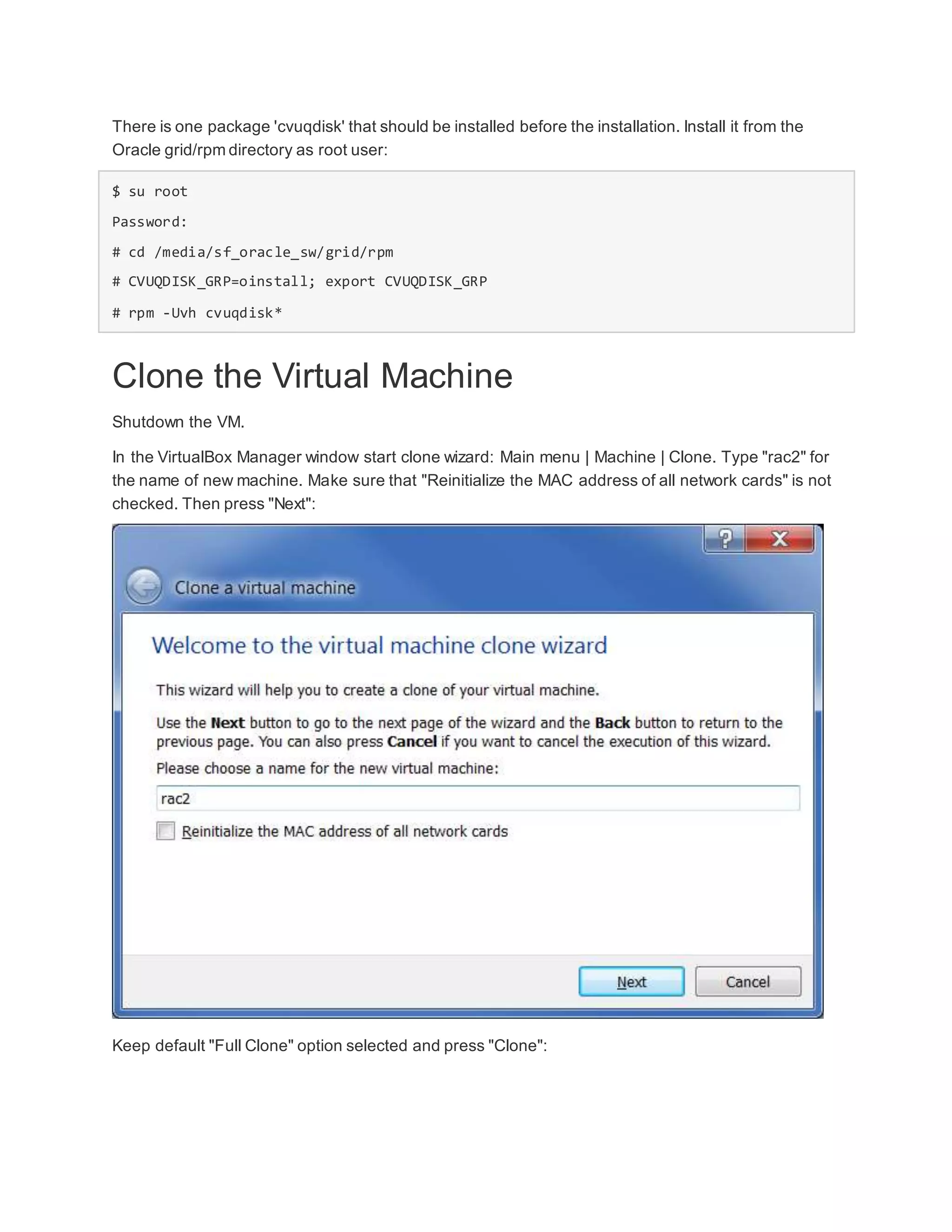 There is one package 'cvuqdisk' that should be installed before the installation. Install it from the
Oracle grid/rpm directory as root user:
$ su root
Password:
# cd /media/sf_oracle_sw/grid/rpm
# CVUQDISK_GRP=oinstall; export CVUQDISK_GRP
# rpm -Uvh cvuqdisk*
Clone the Virtual Machine
Shutdown the VM.
In the VirtualBox Manager window start clone wizard: Main menu | Machine | Clone. Type "rac2" for
the name of new machine. Make sure that "Reinitialize the MAC address of all network cards" is not
checked. Then press "Next":
Keep default "Full Clone" option selected and press "Clone":
 