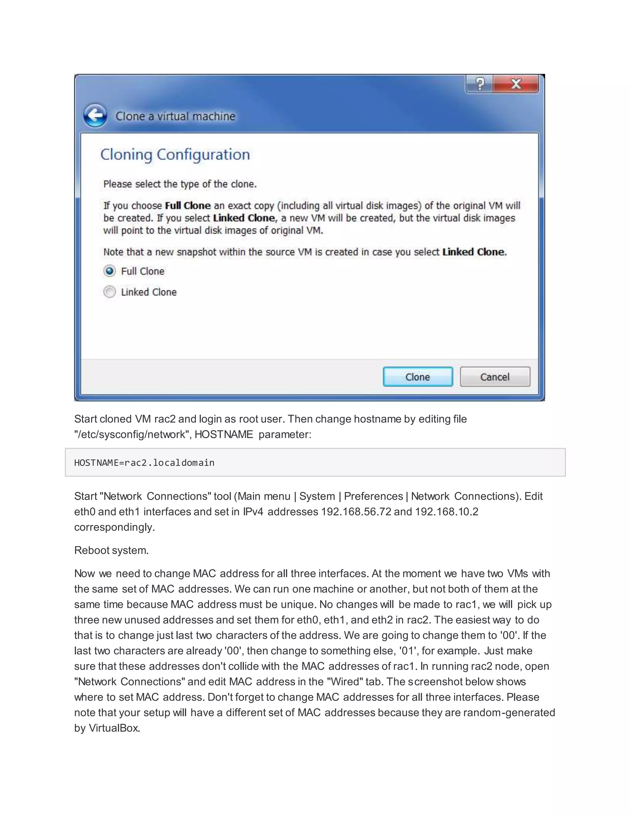 Start cloned VM rac2 and login as root user. Then change hostname by editing file
"/etc/sysconfig/network", HOSTNAME parameter:
HOSTNAME=rac2.localdomain
Start "Network Connections" tool (Main menu | System | Preferences | Network Connections). Edit
eth0 and eth1 interfaces and set in IPv4 addresses 192.168.56.72 and 192.168.10.2
correspondingly.
Reboot system.
Now we need to change MAC address for all three interfaces. At the moment we have two VMs with
the same set of MAC addresses. We can run one machine or another, but not both of them at the
same time because MAC address must be unique. No changes will be made to rac1, we will pick up
three new unused addresses and set them for eth0, eth1, and eth2 in rac2. The easiest way to do
that is to change just last two characters of the address. We are going to change them to '00'. If the
last two characters are already '00', then change to something else, '01', for example. Just make
sure that these addresses don't collide with the MAC addresses of rac1. In running rac2 node, open
"Network Connections" and edit MAC address in the "Wired" tab. The screenshot below shows
where to set MAC address. Don't forget to change MAC addresses for all three interfaces. Please
note that your setup will have a different set of MAC addresses because they are random-generated
by VirtualBox.
 