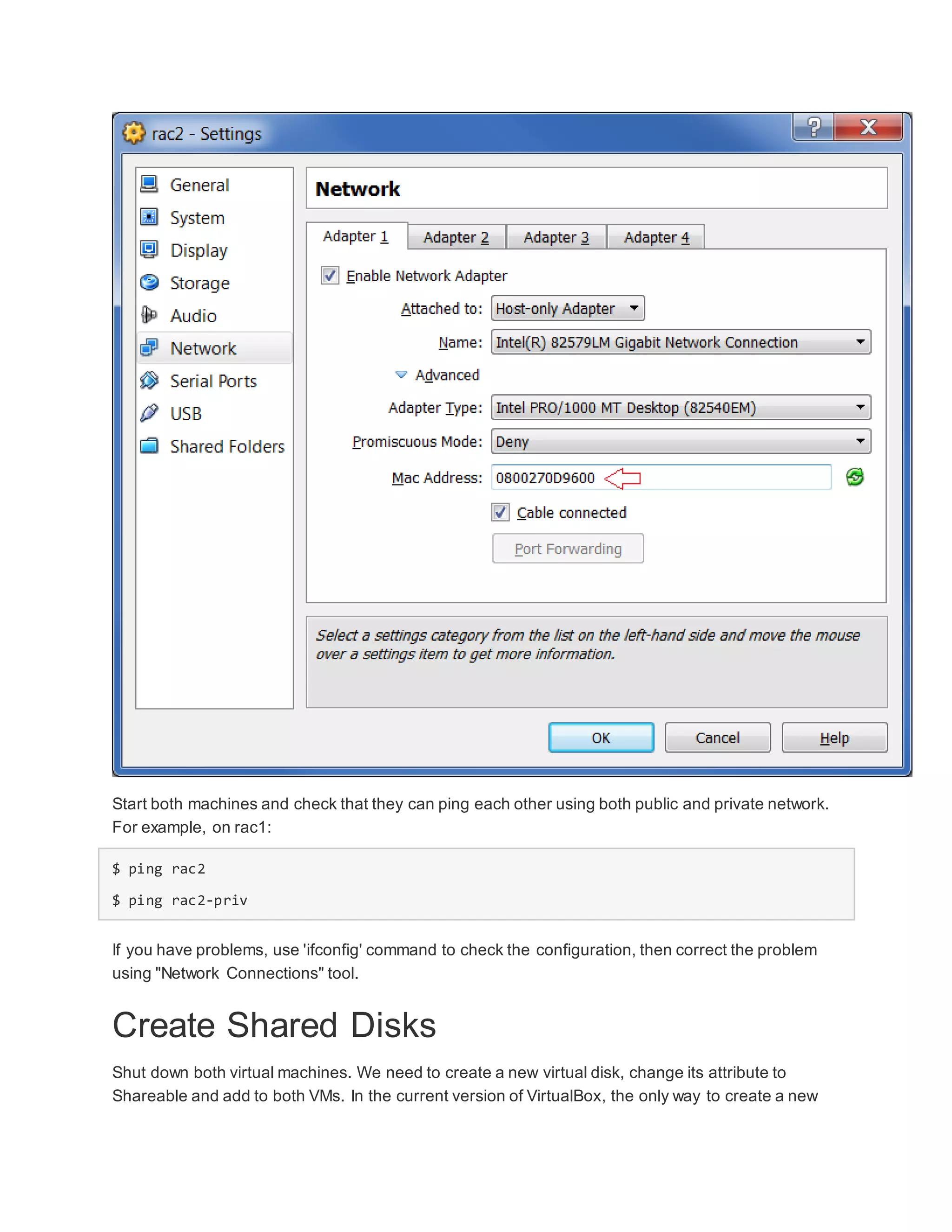 Start both machines and check that they can ping each other using both public and private network.
For example, on rac1:
$ ping rac2
$ ping rac2-priv
If you have problems, use 'ifconfig' command to check the configuration, then correct the problem
using "Network Connections" tool.
Create Shared Disks
Shut down both virtual machines. We need to create a new virtual disk, change its attribute to
Shareable and add to both VMs. In the current version of VirtualBox, the only way to create a new
 