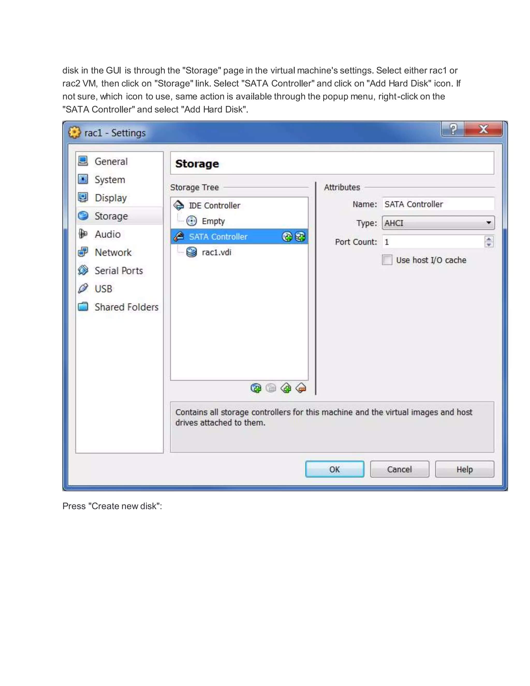 disk in the GUI is through the "Storage" page in the virtual machine's settings. Select either rac1 or
rac2 VM, then click on "Storage" link. Select "SATA Controller" and click on "Add Hard Disk" icon. If
not sure, which icon to use, same action is available through the popup menu, right-click on the
"SATA Controller" and select "Add Hard Disk".
Press "Create new disk":
 