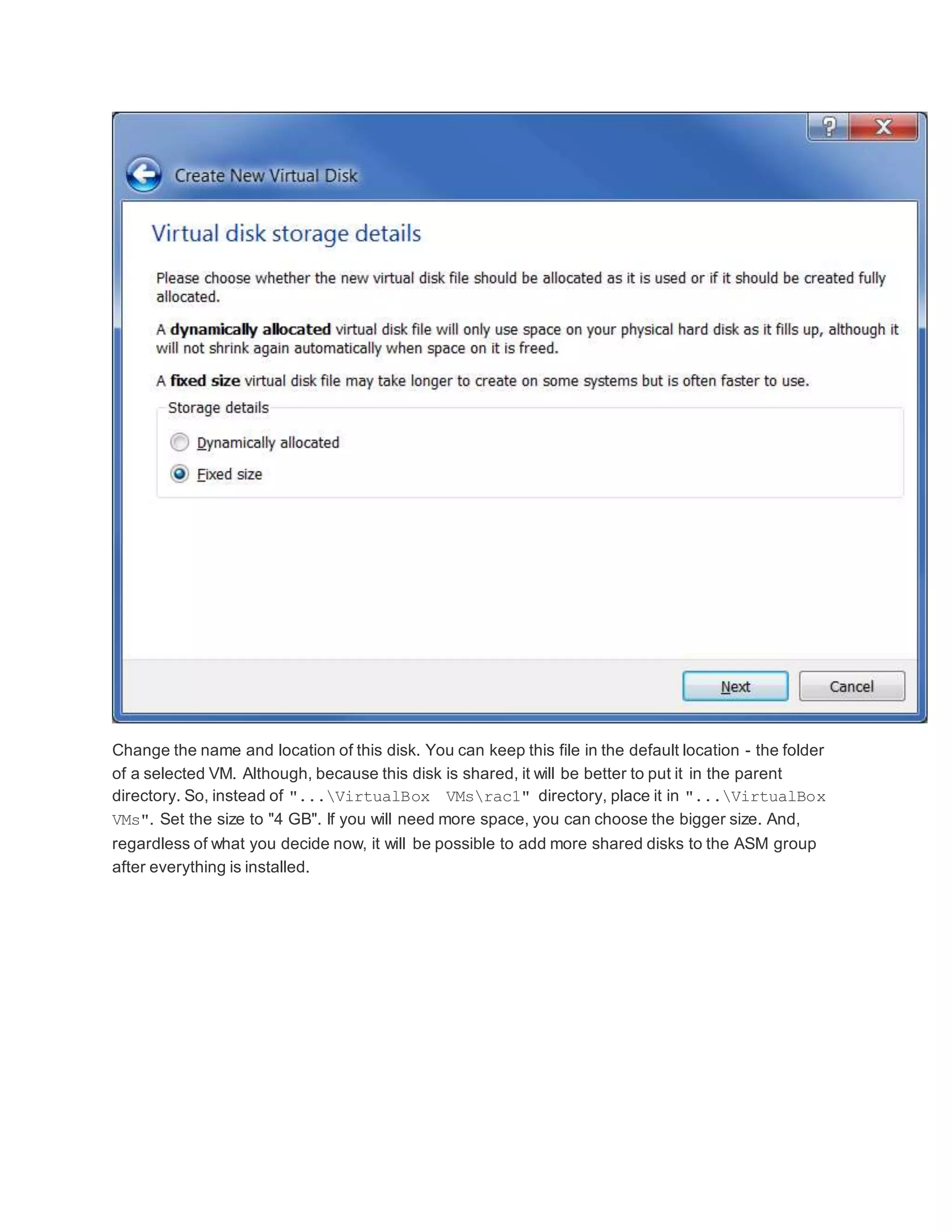 Change the name and location of this disk. You can keep this file in the default location - the folder
of a selected VM. Although, because this disk is shared, it will be better to put it in the parent
directory. So, instead of "...VirtualBox VMsrac1" directory, place it in "...VirtualBox
VMs". Set the size to "4 GB". If you will need more space, you can choose the bigger size. And,
regardless of what you decide now, it will be possible to add more shared disks to the ASM group
after everything is installed.
 