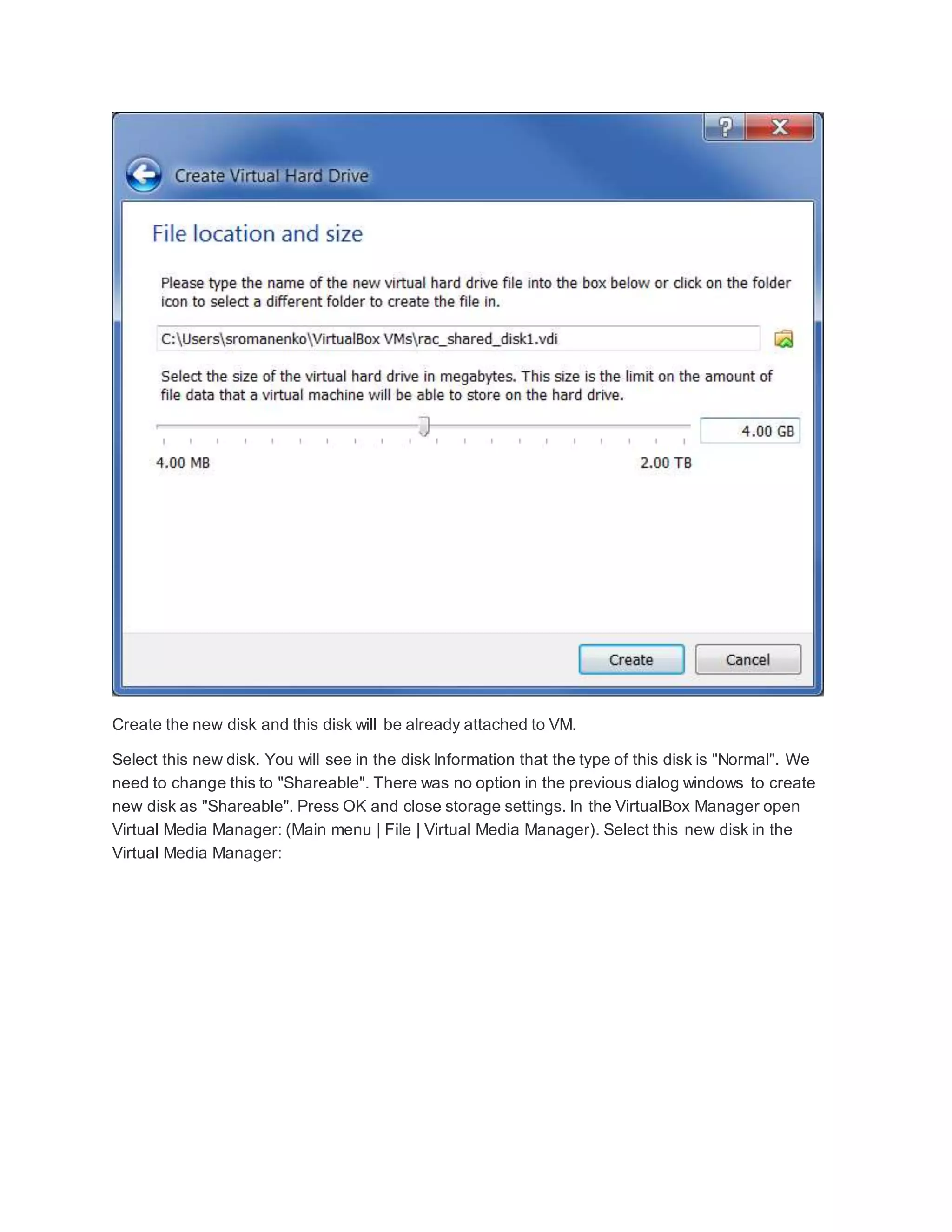 Create the new disk and this disk will be already attached to VM.
Select this new disk. You will see in the disk Information that the type of this disk is "Normal". We
need to change this to "Shareable". There was no option in the previous dialog windows to create
new disk as "Shareable". Press OK and close storage settings. In the VirtualBox Manager open
Virtual Media Manager: (Main menu | File | Virtual Media Manager). Select this new disk in the
Virtual Media Manager:
 