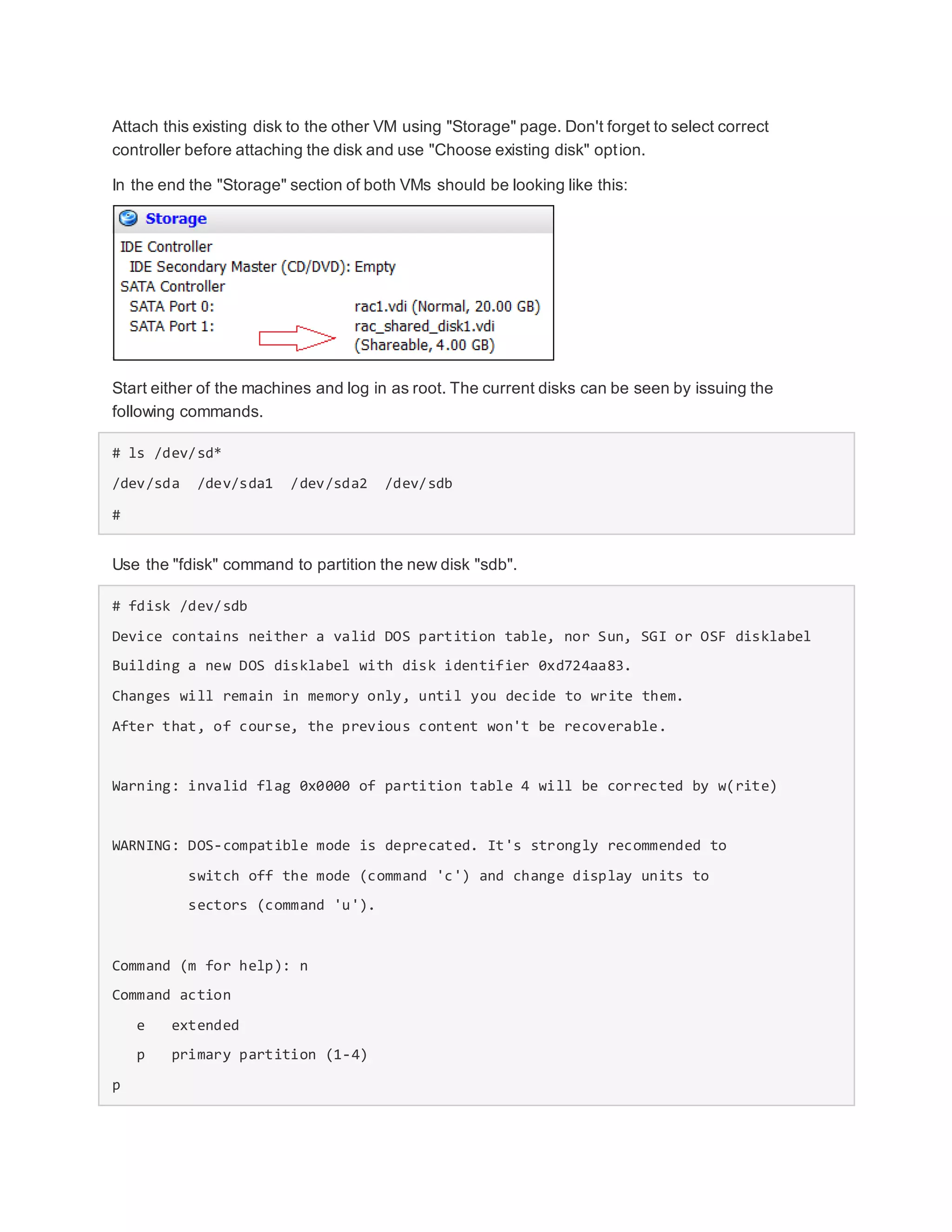 Attach this existing disk to the other VM using "Storage" page. Don't forget to select correct
controller before attaching the disk and use "Choose existing disk" option.
In the end the "Storage" section of both VMs should be looking like this:
Start either of the machines and log in as root. The current disks can be seen by issuing the
following commands.
# ls /dev/sd*
/dev/sda /dev/sda1 /dev/sda2 /dev/sdb
#
Use the "fdisk" command to partition the new disk "sdb".
# fdisk /dev/sdb
Device contains neither a valid DOS partition table, nor Sun, SGI or OSF disklabel
Building a new DOS disklabel with disk identifier 0xd724aa83.
Changes will remain in memory only, until you decide to write them.
After that, of course, the previous content won't be recoverable.
Warning: invalid flag 0x0000 of partition table 4 will be corrected by w(rite)
WARNING: DOS-compatible mode is deprecated. It's strongly recommended to
switch off the mode (command 'c') and change display units to
sectors (command 'u').
Command (m for help): n
Command action
e extended
p primary partition (1-4)
p
 